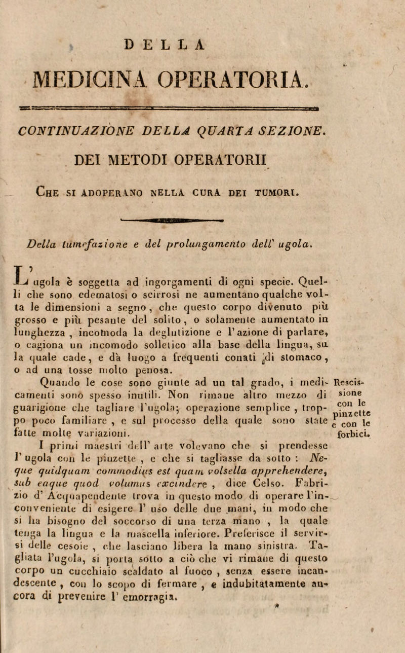 MEDICINA OPERATORIA. CONTINUAZIONE DELLA QUARTA SEZIONE. DEI METODI OPERATOMI Che si adoperino nella cura dei tumori. Della lumrfazione e del prolungamento dell’ ugola. T ’ -Li ugola è soggetta ad ingorgamenti di ogni specie. Quel¬ li che sono edematosi o sciirosi ne aumentano qualche vol¬ ta le dimensioni a segno, che questo corpo divenuto più grosso e più pesante del solilo, o solamente aumentato in lunghezza, incomoda la deglutizione e l’azione di parlare, o cagiona un incomodo solletico alla base della lingua, sa la quale cade, e da luogo a frequenti conati adi stomaco, o ad una tosse molto penosa. Quando le cose sono giunte ad un tal grado, i medi¬ camenti sono spesso inutili. Non rimane altro mezzo di guarigione che tagliare bugola; operazione semplice , trop¬ po poco familiare , e sul processo della quale sono stale fatte molte variazioni. I primi maestri dell’ arte volevano che si prendesse t ugola con le piuzetle , c che si tagliasse da sotto : Ne- que quidquam commodius est quam volsella apprehendere, sub eaque quod volumus cxcindere , dice Celso. Fabri¬ zio d’Acquapendente trova in questo modo di operare l’in¬ conveniente di esigere 1’ uso delle due mani, in modo che si ha bisogno del soccorso di una terza mano , la quale tenga la lingua e la mascella inferiore. Preferisce il servir¬ si delle cesoie , che lasciano libera la mano sinistra. Ta¬ gliala l’ugola, si porta sotto a ciò che vi rimane di questo corpo un cucchiaio scaldato al fuoco , senza essere incan¬ descente , con lo scopo di fermare , e indubitatamente an¬ cora di prevenire 1’ emorragia. Rescis¬ sione con le pinzette c con le forbici. ♦