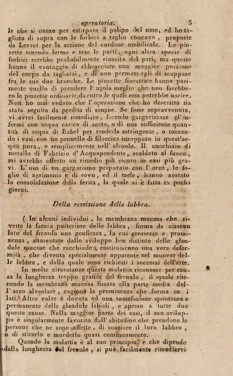 Jè che si usano per estirpare il polipo del naso, ed ho ta¬ gliato di sopra con le forbici a taglio concavo , proposte da Levret per la sezione del cordone ombilicale. Le pin¬ zette tenendo ferme e tese le parti, ogni altra specie di forbici sarebbe probabilmente riuscita del pari, ma queste hanno il vantaggio di abbracciare una maggior porzione del corpo da tagliarsi , e di non permettagli di scappare fra le sue due branche. Le pinzette finestrate hanno pari¬ mente duello di prendere l’ugola meglio che non farebbe¬ ro le pinzette ordinarie,da entro le quali essa potrebbe uscire. Non ho mai veduto che l’operazione che ho descritto sia stata seguila da perdita di sangue. Se fosse sopravvenuta, vi avrei facilmente rimediato, facendo gargarizzare gl’in¬ fermi con acqua carica di aceto, o di una sufficiente quan¬ tità di acqua di Rabel per renderla astringente , o toccan¬ do i vasi con un pennello di fìlaccica inzuppato in quest’ac¬ qua pura, o semplicemente nell’ alcoole. Il cucchiaio di metallo di Fabrizio d’Acquapendente, scaldato al fuoco, mi avrebbe offerto uu rimedio più sicuro in casi più gra¬ vi. L’uso di un gargarismo preparalo cou l’orzo, le fo¬ glie di acrimonia e di rovo , ed il mele , hanno aiutato la consolidazione della ferita, la quale si è fatta in pochi giorni. Della rescissione delle labbra. ( In alcuni individui , la membrana mucosa che ri¬ veste là faccia posteriore delle labbra, forma da ciascun iato del frenulo una gonfiezza , la cui grossezza e promi¬ nenza , aumentate dallo sviluppo ben distinto delle glan- dule mucose che racchiude , costituiscono una vera defor¬ mità , che diventa specialmente apparente nel muover del¬ le labbra , e dalla quale sono richiesti i soccorsi dell’arte. In molle circostanze questa malattia riconosce percau¬ sa la lunghezza troppo grande del frenulo , il «piale rite¬ nendo la membrana mucosa fissata alla parte media dei- 1’ arco alveolare , cagiona la prominenza che forma su i lati. Altre volle è dovuta ad una tumefazione spontanea e permanente delle glandulc labiali , e spesso a tutte due queste cause. Nella maggior parte dei casi, il suo svilup¬ po è singolarmente favorito dall’abitudine che prendono le persone che ne sono -affette , di succiare il loro labbro , I o di stirarlo e morderlo quasi continuamente. Quando la malattia è al suo principio, e che dipende dalla lunghezza éel fre*ulo , si può facilmente rimediarvi