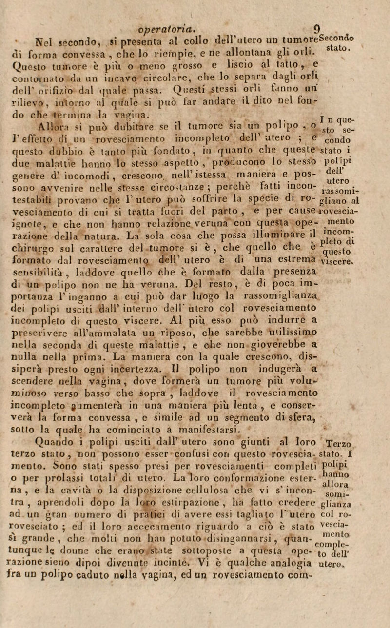 Nel secondo, si presenta al collo delizierò un tumoreSecondo di forma convessa , che lo riempie, e ne allontana gli orli. Questo tumore è più o meno grosso e liscio al tatto, e contornato da un incavo circolare, che lo separa dagli orli dell’ orifìzio dal quale passa. Questi stessi orli fanno un rilievo, intorno al qifale si può far andare il dito nel fon¬ do che termina la vagina. j n _ Allora si può dubitare se il tumore sia un polipo , o sJ.Q se_ l’effetto di un rovesciamento incompleto dell’utero ; e c011d0 questo dubbio è tanto più fondato, in quanto elle queste stato i due malattie hanno lo stesso aspetto, producono lo stesso polipi genere d’ incomodi, crescono, nell’istessa maniera e pos- sono avvenire nelle sresse circostanze ; perchè fatti incon- rassomj. testabili provano che l’utero può soffrire la specie di ro- gi;an0 ai vesciamento di cui si tratta fuori del parto , e per cause rovescia- ignote, e che non hanno relazione veruna con questa ope- mento razione della natura. La sola cosa che possa illuminare il chirurgo sul carattere del tumore si è , che quello che è qUestg formato dal rovesciamento dell’ utero è di una estrema viscere, sensibilità , laddove quello che è formato dalla presenza di un polipo non ne ha veruna. Del resto, è di poca im¬ portanza 1’ inganno a cui può dar luogo la rassomiglianza dei polipi usciti dall’ interno dell' utero col rovesciamento incompleto di questo viscere. Al più esso può indurre a prescrivere alVammalata un riposo, che sarebbe utilissimo nella seconda di queste malattie , e che non gioverebbe a nulla nella prima. La maniera con la quale crescono, dis¬ siperà presto ogni incertezza. Il polipo non indugerà a scendere nella vagina, dove formerà un tumore più volu¬ minoso verso basso che sopra , laddove il rovesciamento incompleto aumenterà in una maniera più lenta , e conser¬ verà la forma convessa , e simile ad un segmento di sfera, sotto la quale ha cominciato a manifestarsi. Quando i polipi usciti dall’ utero sono giunti al loro Terzo terzo stato, non possono esser confusi con questo rovescia-stato. I mento. Sono stati spesso presi per rovesciamenti completi pol'pi o per prolassi totali di utero. La loro conformazione ester- aY|”no na , e la cavità o la disposizione cellulosa che vi s’ incon- som\. tra , aprendoli dopo la loro estirpazione , ha fatto credere glianza ad un gran numero di pratici di avere essi tagliato l’utero col io- rovesciato ; ed il loro accecamento riguardo a ciò è sialo vesc,a“ s'i grande, che molti non bau potuto disingannarsi, quan- nui!la tunque lç donne che erano state sottoposte a questa ope- to jejj. razione sieno dipoi divenute incinte. Vi è qualche analogia utero- fra un polipo caduto n#lla vagina, ed un rovesciamento com-