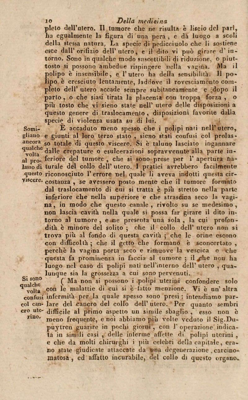 plelo dell’utero. Il tumore che ne risulta è liscio del pari, ha egualmente la figura di una pera, e dà luogo a scoli della stessa natura. La specie di pedicciuolo che li sostiene esce dall’orifizio dell’utero, e il dito vi può girare d’in¬ torno. Sono in qualche modo suscettibili di riduzione, o piut¬ tosto si possono ambedue rispingere nella vagina. Ma il polipo è insensibile, e l’utero ha della sensibilità. Il po¬ lipo è cresciuto lentamente, laddove il rovesciamento com¬ pleto dell’ utero accade sempre subitaneamente e dopo il parlo, o che siasi tirata la placenta con troppa forza , o più tosto che vi sieno state nell’ utero delle disposizioni a questo genere di traslocamento, disposizioni favorite dalla specie di violenza usata su di lui. Somi- E accaduto meno spesso che i polipi nati nell’utero, gliauo e giunti al loro terzo stato , sieno stati coufusi col prolas- ancora s0 totale di questo viscere. Si è taluno lasciato ingannare dalle crepature o esulcerazioni sopravvenute alla parte in¬ ai prò- feri ore del tumore , che si sono prese per 1’ apertura fia- lasso di turale del collo dell’utero. I pratici avrebbero facilmente questo riconosciuto l’errore nel quale li aveva indotti questa cir- yiscere. costanza , se avessero posto mente che il tumore formato dal traslocamento di cui si tratta è più stretto nella parte inferiore che nella superiore e che strascina seco la vagi¬ na, in modo che questo canale, rivolto su se medesimo, non lascia cavità nella quale si possa far girare il dito in¬ torno al tumore, e.ne presenta una sola, la cui profon¬ dità è minore del solito ; che il collo dell’ utero non si trova più al fondo di questa cavità ; che le orine escono con difficoltà ; che il getto che formano è sconcertato , perchè la vagina porla seco e rimuove la vescica e che questa fa prominenza in faccia al tumore 5 il ^;he non ha luogo nel caso di polipi nati nell’interno dell’ utero , qua¬ lunque sia la grossezza a cui sono pervenuti. Si sono ^ Ma non si possono i polipi uterini confondere solo ^voHa con le malattie di cui si è latto menzione. Vi è nn’ altra confusi infermità per la quale spesso sono presi : intendiamo par- col can- lare del cancro del collo dell’ utero. Per quanto sembri ero ute- difficile al primo aspetto uu simile sbaglio, esso non è r*ao’ meno frequente, e noi abbiamo più volte veduto il Sig.Du- puylren guarire in pochi giorni , con J' operazione indica¬ ta in simili casi , delle inferme affette di polipi uterini , e che da molti chirurghi i più celebri della capitale, era¬ no state giudicate attaccate da una degenerazione . carcino¬ matosa , ed affatto incurabile, del collo di questo organo..