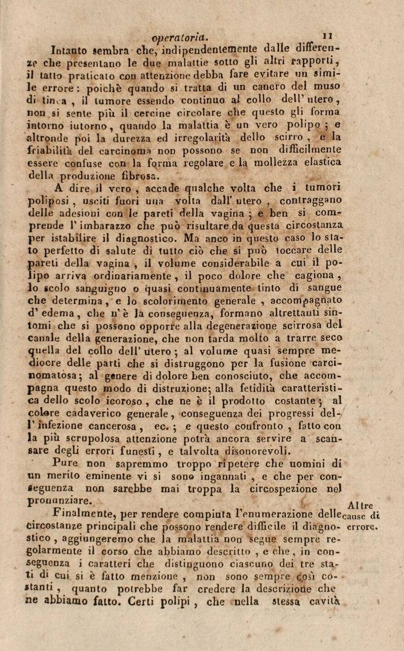 Intanto sembra che, indipendentemente dalle differen¬ ze che presentano le due malattie sotto gli altri rapporti, il tatto praticato con attenzione debba lare evitare un simi¬ le errore : poiché quando si tratta di un cancro del muso di tinca , il tumore essendo continuo al collo dell’utero, non si sente più il cercine circolare che questo gli lortna intorno iutorno , quando la malattia è un vero polipo ; e altronde poi la durezza ed irregolarità dello scirro , e la friabilità del carcinoma non possono se non difficilmente essere confuse con la forma regolare e la mollezza elastica della produzione fibrosa. A dire il vero , accade qualche volta che i tumori poliposi , usciti fuori una volta dall’ utero , contraggano delle adesioni con le pareti della vagina ; e ben si com¬ prende l’imbarazzo che può risultare da questa circostanza per istabilire il diagnostico. Ma anco in questo caso lo sta¬ to perfetto di salute di tutto ciò che si può toccare delle pareli della vagina , il volume considerabile a cui il po¬ lipo arriva ordinariamente, il poco dolore che cagiona, lo scolo sanguigno o quasi continuamente tinto di sangue che determina , e lo scolorimento generale , accompagnato d’edema, che n’è la conseguenza, formano altrettanti sin¬ tomi che si possono opporre alla degenerazione scirrosa del canale della generazione, che non tarda molto a trarre seco quella del collo dell’ utero -, al volume quasi sempre me¬ diocre delle parti che si distruggono per la fusione carci¬ nomatòsa ; al genere di dolore ben conosciuto, che accom¬ pagna questo modo di distruzione; alla fetidilà caratteristi¬ ca dello scolo icoroso, che ne è il prodotto costante; al colore cadaverico generale, conseguenza dei progressi del- l’infezione cancerosa , ec. ; e questo confronto , fatto con la più scrupolosa attenzione potrà ancora servire a scan¬ sare degli errori funesti , e talvolta disonorevoli. Pure non sapremmo troppo ripetere che uomini di un merito eminente vi si sono ingannati , e che per con¬ seguenza non sarebbe mai troppa la circospezione nel pronunziare. ^ Allre Finalmente, per rendere compiuta l’enumerazione dellecausc di circostanze principali che possono rendere difficile il diagno- errore, stico , aggiungeremo che la malattia non segue sempre re- golarmeute il corso che abbiamo descritto , e che, in con¬ seguenza i caratteri che distinguono ciascuno dei tre sta¬ ti di cui si è fatto menzione , non sono sempre così co¬ stanti , quanto potrebbe far credere la dcscriziotìe che ne abbiamo fatto. Certi polipi , che nella stessa cavità