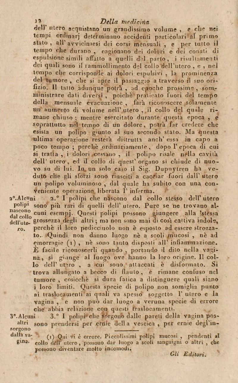 dell utero acquistano un grandissimo volume , e die nei tempi ordinarj determinano accidenti particolari af primo stalo, all1 avvicinarsi dei corsi mensuali , e per lutto il tempo die durano , cagionano dei dolori e dei conati di espulsione simili affatto a quelli del parto, i risultameli ti dei quali sono il rammollimento del collo defilitelo , e , nel tempo che corrisponde ai dolori espulsivi , la prominenza del tumore , che si apre il passaggio a traverso il suo ori¬ fizio. Il tatto adunque potrà , ad epoche prossime , som¬ ministrare dati diversi , poiché praticato fuori del tempo della mensuale evacuazione , farà riconoscere solamente un aumento di volume nell’utero, il collo del quale ri¬ mane chiuso ; mentre esercitalo durante questa epoca , e soprattutto nel tempo di un dolore, potrà Far credere che esista un polipo giunto al suo secondo stalo. Ma onesta ulti ma operazione resterà distrutta anch' essa in capo a poco tempo ; perchè ordinariamente, dopo l’epoca di cui si tratta , i dolori cessano , il polipo risale nella cavità dell’ utero , ed il collo di quest’ organo si chiude di nuo¬ vo su di lui. In un solo caso il Sig. Dupuytren ha ve¬ duto che gli sforzi sono riusciti a cacciar fuori dall’ utero un polipo voluminoso , dal quale ha subito con una con¬ veniente operazione liberata 1’ inferma. a°.Alcuni 2.° I polipi che nàscono dal collo stesso dell’ utero polipi sono più rari di quelli dell’ utero. Pure se ne trovano ai¬ dai collo cun* esempj- Questi polipi possono giungere alla Stessa dcll’ute- grossezza degli altri • ma non sono mai di cosà cattiva indole, r0. perchè il loro pediccitiolo non è esposto ad essere strozza¬ to.. Quindi non danno luogo nè a scoli mucosi , nè ad emorragie (ì) , nè sono tanto disposti all’ infiammazione. È facile riconoscerli quando , portando il dito nella vagi¬ na, si giunge al luogo ove hanno la loro origine. Il col¬ lo dell’ utero , a cui sono attaccati è disformalo. Si trova allungato a becco di flauto , e rimane confuso nel tumore , cosicché si dura fatica a distinguere quali siano i loro limiti. Questa specie di polipo non somiglia punto ai traslocamenti ai quali va spesso soggetto 1’ utero e la vagina , e non può dar luogo a veruna specie di errore che abbia relazione con questi traslocamenti. 3.Alcuni 3.° I polipi' che sórgono dalle pareli della vagina pos- altri sono prendersi per ernie della vescica, per ernie degl’in- sorgono 1 _ dalla va- Qu; vj £ errore. Piccolissimi polipi mucosi , pendenti al 8‘na' collo cidi' utero , possono dar luogo a scoli sanguigni o altri , che possono diventare molto incomodi. Gli Editori.