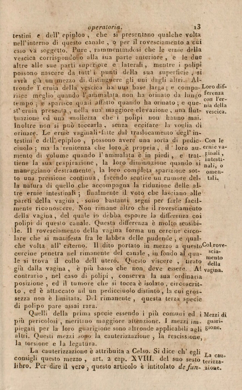 testini e dell1 epiploo , che si presentano qualche volta nell'interno di questo canale , o per il rovesciamento a cui esso vu soggetto. Pure , rammentandosi che le ernie della vescica corrispondono alla sua parte anteriore , e le due altre alle sue parti supcriore e laterali , mentre i polipi possono nascere da.tutt’i punti della sua superficie, si avrà già un mezzo di distinguere gli uni dagli altri. Al¬ tronde l’ernia della vescica ha una base larga; e coni pa- Loro dif- risce meglio quando 1’ammalata non ha orinato da lungo fem]za tempo ; e sparisce quasi allatto quando ha ormato; e que- nla della si1 ernia presenta , nella sua maggiore elevazione, una fluì- vescica, tunzione ed una mollezza che i polipi non hanno mai. Inoltre non si può toccarla , senza eccitare la voglia di orinare. Le ernie vaginali ‘latte dal traslocameuto degl1 in¬ testini e dell’ epiploo , possono avere una sorta di pedic- Con le ciuolo ; ma la renitenza che loro è propria, il loro au-ei'ìl‘e va- mento di volume quando l1 ammalala è in piedi , e trai- ~. . 1 . .. . F 7 . ìnteslr- tiene la sua respirazione , la loro diminuzione quando si naj|- 0 maneggiano destramente , la loro completa sparizione sot- omen¬ to una pressione continua, facendo sentire un rumore del- tali, la natura di quello che accompagna la riduzione delle al- | tre ernie intestinali ; finalmente il volo che lasciano alle pareti della vagina, sono bastanti segni per farle facil¬ mente riconoscere. Non rimane altro che ii rovesciame'uto della vagina, del quale io debba espoire la differenza coi polipi di questo canale. Questa differenza è molto sensibi¬ le. Il rovesciamento della vagina forma un cercine circo¬ lare che si manifesta fra le labbra delle pudende , e qual¬ che volta all’ esterno. 11 dito portato in mezzo a qneslo^°l rove- cerciue penetra nel rimanente del canale , in fondo al qua- scia le si trova il collo dell utero. Questo viscere , tirato ^iJu° giu dalla vagina , è più basso che non deve essere. Al vagina, contrario , nel caso di polipi , conserva la sua ordinaria posizione , ed il tumore che si tocca c isolalo, circoscrit¬ to , ed è attaccato ad un pedicciuolo distinto, la cui gros¬ sezza non è limitala. Dii rimanente , questa terza specie di polipo pare assai rara. Quelli della prima specie essendo i più comuni ed i Mezzi di più pericolosi , meritano maggiore attenzione. 1 mezzi ini- guari- piegati per la loro guarigione sono altronde applicabili agli 8‘011&lt;-‘* altri. Questi mezzi sono la cauterizzazione 3 la rescissione, la torsione e la legatura. La cauterizzazione è attribuita a Celso. Si dice eh’ egli consigli questo mezzo , art. 2 cap. XVIli. dei suo sesto tcrizza- libro. Per dire il vero 3 questo articolo è intitolalo de fan- ziouc.