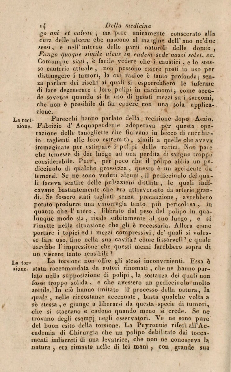 go ani el vulvae ; ma pare unicamente consecralo alla cura delle ulcere che nascono al margine dell'ano ne’due sessi, e nell’interno delle parti naturali delle donne , Fungo quoque simile ulcus m eadeni sede nasci solet, ec. Comunque siasi , è facile vedere che i caustici , e lo stes¬ so cauterio attuale , non possono essere posti in uso per distruggete i tumori, la cui radice è tanto profonda; sen¬ za parlare dei rischi ai quali si esporrebbero le inferme di fare degenerare i loro polipi in carcinomi , come acca¬ de sovente quando si fa uso di questi mezzi su i sarcomi, che non è possibile di far cadere con una sola applica¬ zione. La rcci- Parecchi hanno parlato della recisione dopo Aezio. sioue. Fabrizio d’ Acquapendente adoperava per questa ope¬ razione delle tanaglielle che finivano in becco di cucchia¬ io taglienti alle loro estremità , simili a quelle che aveva immaginate per estirpare i polipi delle narici. ìNon paie che temesse di dar luogo ad una perdita di sangue troppo considerabile. Pure , per poco che il polipo abbia un pe- dicciuolo di qualche grossezza , questo è un accidente da temersi. Se ne sono veduti alcuni , il pedicciuolo dei qua¬ li faceva sentire delle pulsazioni distinte, le quali indi¬ cavano bastantemente che era attraversato da arterie gran¬ di. Se fossero stati tagliati senza precauzione , avrebbero potuto produrre una emorragia tanto piu pericolosa , in quanto che 1’ utero , liberalo dal peso del polipo iu qua¬ lunque modo sia , risale subitamente al suo luogo , e si rimette nella situazione che gli è necessaria. Allora come portare i topici ed i mezzi compressivi, de' quali si voles¬ se fare uso, fino nella sua cavila? come fìssarveli? e quale sarebbe l'impressione che questi mezzi farebbero sopra di un viscere tanto sensibile ? La tor- La torsione non offre gli stessi inconvenienti. Essa è «ione. stata raccomandata da autori rinomali , che ne hanno par¬ lalo nella supposizione di polipi , la sostanza dei quali non fosse troppo solida , e che avessero un pedicciuolo molto sottile. In ciò hanno imitato il' processo della natura, la quale , nelle circostanze accennate , basta qualche volta a sè stessa , e giunge a liberarsi da questa specie di tumori, che si staccano e cadono quando meno si crede. Se ne trovano degli esompj negli osservatori. Ve ne sono pure del buon esito della torsione. La Peyronnie riferì all’Ac¬ cademia di Chirurgia che un polipo debilitalo dai tocca- menti indiscreti di una levatrice, che non ne conosceva la natura ? era rimasto ucllc di lei mani , con grande sua