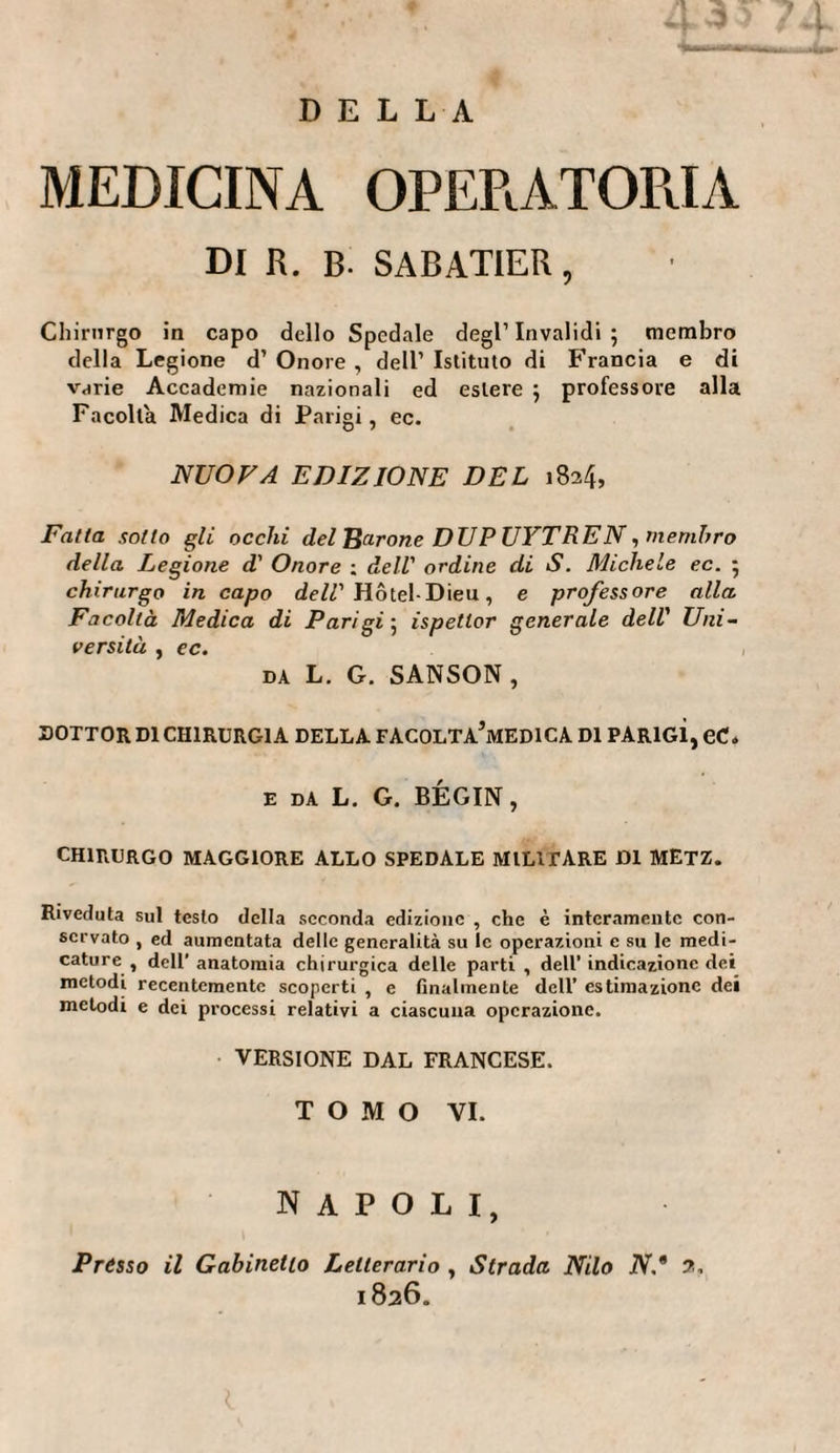 DEL LA MEDICINA OPERATORIA DI R. B- SABATIER, Chirurgo in capo dello Spedale degl’invalidi; membro della Legione d’ Onore , dell’ Istituto di Francia e di varie Accademie nazionali ed estere ; professore alla Facolta Medica di Parigi, ec. NUOVA EDIZIONE DEL 1824, Fatta sotto gli occhi del Barone DUPUYTREN, membro della Legione d' Onore ; dell' ordine di S. Michele ec. ; chirurgo in capo dell' Hôtel-Dieu, e professore alla Facoltà Medica di Parigi ; ispetlor generale dell' Uni¬ versità , ec. DA L. G. SANSON, DOTTOR DI CHIRURGIA DELLA FACOLTA’mEDICA DI PARIGI, eC. e da L. G. BÉGIN, CHIRURGO MAGGIORE ALLO SPEDALE MILITARE DI METZ. Riveduta sul testo della seconda edizione , che è interamente con¬ servato , ed aumentata delle generalità su le operazioni e su le medi¬ cature, dell’ anatomia chirurgica delle parti , dell’indicazione dei metodi recentemente scoperti , e finalmente dell’ estimazione dei metodi e dei processi relativi a ciascuna operazione. VERSIONE DAL FRANCESE. TOMO VI. napoli, Prèsso il Gabinetto Letterario , Strada Nilo N,* 2, 1826.