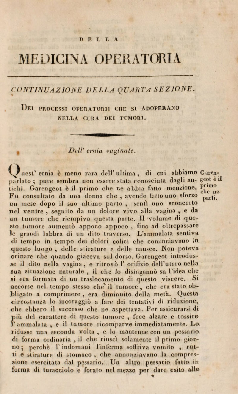 D F L L A MEDICINA OPERATORIA CONTINUAZIONE DELLA QUARTA SEZIONE. Dei processi operatorii ciie si adoperano NELLA CURA DEI TUMORI. , Dell’ ernia vaginale. itesi’ ernia è meno rara dell’ ultima, di cui abbiamo Garen- parlato ; pure sembra non essere stata conosciuta dagli an- geot è il liciti. Gareneeot è il primo die ne abbia fatto menzione. Iinmo Eu consultato da una donna clic , avendo latto uno storzo iarj^ un mese dopo il suo ultimo parto , senti uno sconcerto tiel ventre , seguito da un dolore vivo alla vagina , e da un tumore che riempiva questa parte. Il volume di que¬ sto tumore aumentò appoco appoco , fino ad oltrepassare le grandi labbra di un dito traverso. L’ammalala sentiva di tempo in tempo dei dolori colici die cominciavano in questo luogo, delle stirature e delle nausee. Non poteva orinare che quando giaceva sul dorso. Garengeot introdus¬ se il dito nella vagina, e ritrovò P orifizio dell’utero nella sua situazione natuiale , il clic lo disingannò su l’idea che si era formata di un traslocamene di questo viscere. Si accorse nel tempo stesso che* il tumore, che era stalo ob¬ bligato a comprimere , era diminuito della meta. Questa circostanza lo incoraggiò a fare dei tentativi di riduzione, che ebbero il successo clic ne aspettava. Per assicurarsi di più del carattere di questo tumore , fece alzare e tossire l’ammalata , e il tumore ricomparve immediatamente. Lo. ridusse una seconda volta , e lo mantenne con un pcssario di forma ordinaria , il che riuscì solamente il primo gior¬ no 5 perchè l'indomani l’inferma soffriva vomito , rut¬ ti e stirature di stomaco , che annunziavano la compres¬ sione esercitala dal pessario. Un altro pessario fatto in forma di turacciolo e foralo nel mezzo per dare esito allo