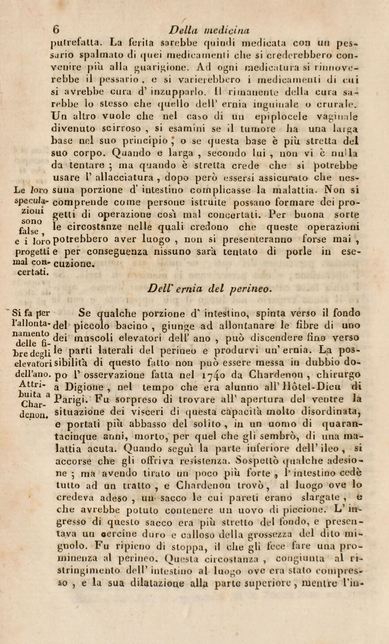 putrefalla. La ferita sarebbe quindi medicata con un pes- sjrio spalmalo di quei medicamenti elle si crederebbero con¬ venire piu alla guarigione. Ad ogni medicatura si rinnove¬ rebbe il pessario, o si varierebbero i medicamenti di cui si avrebbe cura d’ inzupparlo. Il rimanente della cura sa¬ rebbe lo stesso che quello dell’ ernia inguinale o crurale. Un altro vuole che nel caso di un epiplocele vaginale divenuto scirroso , si esamini se il tumore ha una laiga base nel suo principio * o se questa base è più stretta del suo corpo. Quando e larga , secondo lui , non vi c nulla da tentare -, ma quando è stretta crede che si potrebbe usare l’ allacciatura , dopo però essersi assicuralo che nes- Le loro suua porzione d’ intestino complicasse la malattia- Non si specula- comprende come persone istruite possano formare dei pro- 210111 getti di operazione cosi mal concertali. Per buona sorte falso e circostanze nelle quali credono che queste operazioni e i loro potrebbero aver luogo , non si presenteranno forse mai , progetti e per conseguenza nissuno sarà tentalo di porle in ese- ìnal eoa- cuzione. certati. Dell' ernia del perineo. Si fa per Se qualche porzione d' intestino, spinta verso il fondo l’allouta-fjei piccolo bacino , giunge ad allontanare le fibre di uno ^eTle^0 ,nusc°li elevatori dell’ ano , può discendere lino verso ire dcli parti laterali del perineo e produrvi un’ernia. La pos- elevatorisibilila di questo fatto non può essere messa in dubbio do- dcll’ano. p0 1’ osservazione fatta nel 1740 da Chardenon , chirurgo Attri- a Djgione , nel tempo che era alunno all1 Hôtel-Dieu di Char 3 Parigi. Fu sorpreso di trovare all’apertura del ventre la denou. situazione dei visceri di questa capacità molto disordinata, e portali più abbasso del solilo, in un uomo di quaran¬ tacinque anni, morto, per quel che gli sembrò, di una ma¬ lattia acuta. Quando segui la parte inferiore dell’ ileo , si accorse che gli offriva resistenza. Sospettò qualche adesio¬ ne 5 ma avendo tiralo un poco più forte , l’intestino cede tutto ad un tratto, e Chardenon trovò, al luogo ove lo credeva adeso , uu sacco le cui pareli erano slargale , e che avrebbe potuto contenere un uovo di piccione. L’ in¬ gresso di questo sacco era più stretto del fondo, e presen¬ tava un oercine duro e calloso della grossezza del dito mi¬ gnolo. Fu ripieno di stoppa, il che gli fece fare una pro¬ minenza al perineo. Questa circostanza , congiunta al ri¬ stringimento dell’ intestino al luogo ove era stalo compres¬ so , e la sua dilaiazioue alla parte superiore, mentre l'iu-