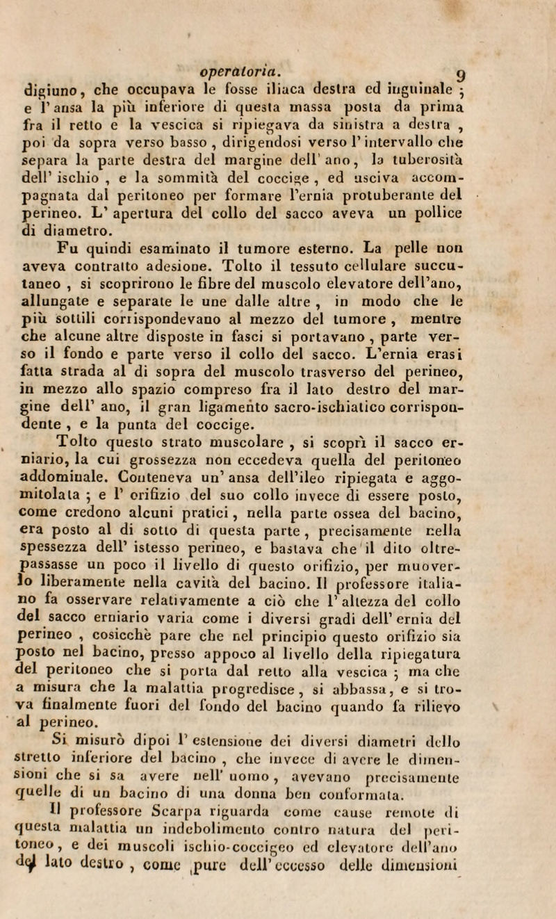 digiuno, che occupava le fosse iliaca destra ed inguinale } e l’ansa la più inferiore di questa massa posta da prima fra il retto e la vescica si ripiegava da sinistra a destra , poi da sopra verso basso , dirigendosi verso l’intervallo che separa la parte destra del margine dellano, la tuberosità dell’ ischio , e la sommità del coccige , ed usciva accom¬ pagnata dal peritoneo per formare l’ernia protubérante del perineo. L’ apertura del collo del sacco aveva un pollice di diametro. Fu quindi esaminato il tumore esterno. La pelle non aveva contralto adesione. Tolto il tessuto cellulare succu- taneo , si scoprirono le fibre del muscolo elevatore dell’ano, allungate e separate le une dalle altre , in modo che le più sottili coriispondevano al mezzo del tumore , mentre che alcune altre disposte in fasci si portavano , parte ver¬ so il fondo e parte verso il collo del sacco. L’ernia erasi fatta strada al di sopra del muscolo trasverso del perineo, in mezzo allo spazio compreso fra il lato destro del mar¬ gine dell’ ano, il gran ligamento sacro-ischiatico corrispon¬ dente , e la punta del coccige. Tolto questo strato muscolare , si scopri il sacco er¬ niario, la cui grossezza non eccedeva quella del peritoneo addominale. Conteneva un’ ansa dell’ileo ripiegata e aggo¬ mitolala ; e 1’ orifizio del suo collo invece di essere posto, come credono alcuni pratici, nella parte ossea del bacino, era posto al di sotto di questa parte, precisamente nella spessezza dell’ istesso perineo, e bastava che il dito oltre¬ passasse un poco il livello di questo orifizio, per muover¬ lo liberamente nella cavita del bacino. Il professore italia¬ no fa osservare relativamente a ciò che 1’ altezza del collo del sacco erniario varia come i diversi gradi dell’ernia del perineo , cosicché pare che nel principio questo orifizio sia posto nel bacino, presso appoco al livello della ripiegatura del peritoneo che si porta dal retto alla vescica ; ma che a misura che la malattia progredisce, si abbassa, e si tro¬ va finalmente fuori del fondo del bacino quando fa rilievo al perineo. Si misurò dipoi 1’ estensione dei diversi diametri dello stretto inferiore del bacino , che invece di avere le dimen¬ sioni che si sa avere nell’ uomo, avevano precisamente quelle di un bacino di una donna ben conformala. Il professore Scarpa riguarda come cause remote di questa malattia un indebolimento contro natura del peri¬ toneo, e dei muscoli ischio-coccigeo ed elevatore dell’ano d(^| lato destro, come (pure dell’eccesso delle dimensioni