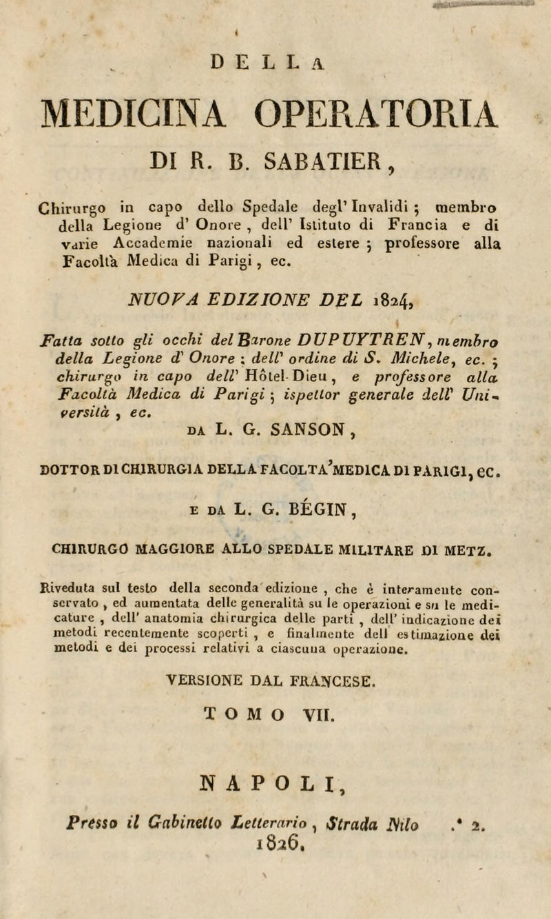 della MEDICINA OPERATORIA DI R. B. SABATIER, Chirurgo in capo dello Spedale degl1 Invalidi ; membro della Legione d1 Onore , dell1 Istituto di Francia e di varie Accademie nazionali ed estere -, professore alla Facolta Medica di Parigi, ec. NUOVA EDIZIONE DEL 1824, 1 Fatta sotto gli occhi del Barone DUPUYTREN, membro della Legione d' Onore ; dell' ordine di S. Michele, ec. ; chirurgo in capo dell' Hôtel Dieu, e professore alla Facoltà Medica di Parigi 5 ispetlor generale dell1 Uni¬ versità , ec. DA L. G. SANSON, DOTTOR DI CHIRURGIA DELLA FACOLTA’mEDICA DI PARIGI, ec. e DA L. G. BÉGIN, CHIRURGO MAGGIORE ALLO SPEDALE MILITARE DI METZ. Riveduta sul testo della seconda edizione , che è interamente con¬ servato , ed aumentata delle generalità su le operazioni e su le medi¬ cature , dell’ anatomia chirurgica delle parti , dell’ indicazione dei metodi recentemente scoperti , e finalmente dell estimazione dei metodi e dei processi relativi a ciascuna operazione. VERSIONE DAL FRANCESE. TOMO VII. NAPOLI, Presso il Gabinetto Letterario , Strada Nilo .* 2. 1826.