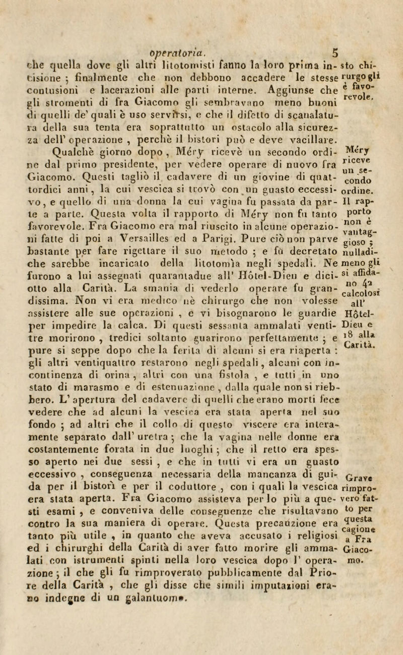 che quella dove gli altri litotomisti fanno la loro prima in-sto chi- cisione 5 finalmente che non debbono accadere le stesse rurgogli contusioni e lacerazioni alle parli interne. Aggiunse che gli stromenti di fra Giacomo gli sembravano meno buoni di quelli de’quali è uso servîïsi, e che il difetto di scanalatu¬ ra della sua tenia era soprattutto un ostacolo alla sicurez¬ za dell1 operazione , perche il bislori può e deve vacillare. Qualche giorno dopo , Méry ricevè un secondo ordì- ^ery ne dal primo presidente, per vedere operare di nuovo fra rJ^c0v(T Giacomo. Questi tagliò il cadavere di un giovine di quat- c0n^0 tordici anni, la cui vescica si trovò con un guasto eccessi-ordine, vo, e quello di una donna la cui vagina fu passata da par- Il rap- te a parte. Questa volta il rapporto di Méry non fu tanto Port® favorevole. Fra Giacomo era mal riuscito in alcune operazio- n°,^ae ni fatte di poi a Versailles ed a Parigi. Pure ciò non parve gjoso ; bastante per fare rigettare il suo metodo ; e fù decretato nulladi- che sarebbe incaricalo della litotomìa negli spedali. Ne meno gli furono a lui assegnati quarantadue all’ Hôtel-Dieu e dici-s* a®^a otto alla Carila. La smania di vederlo operare fu gran- caj>c0[0S{ dissima. Non vi era medico uè chirurgo che non volesse a(p assistere alle sue operazioni , e vi bisognarono le guardie Hôtel- per impedire la calca. Di questi sessanta ammalati venti- Dieu e tre morirono , tredici soltanto guarirono perfettamente ; e ajla pure si seppe dopo che la ferita di alcuni si era riaperta : ri a gli altri ventiquattro restarono negli spedali, alcuni con in¬ continenza di orina , altri con una fistola , e tutti in uno stato di marasmo e di estenuazione , dalla quale non si rieb¬ bero. L’apertura del cadavere di quelli die erano morti fece vedere che ad alcuni la vescica era stata aperta nel suo fondo ] ad altri che il collo di questo viscere era intera¬ mente separato dall' uretra • che la vagina nelle donne era costantemente forata in due luoghi ; che il retto era spes¬ so aperto nei due sessi , e che in tulli vi era un guasto eccessivo , conseguenza necessaria della mancanza di gui- çrave da per il bistor'i e per il coduttore , con i quali la vescica rimpro- era stata aperta. Fra Giacomo assisteva per lo piu a que-vero fat- sti esami , e conveniva delle conseguenze che risultavano to Per contro la sua maniera di operate. Questa precauzione era <Iufsta tanto piu utile , in quanto che aveva accusato ì religiosi a pra ed i chirurghi della Carità di aver fatto morire gli amma- Giaco¬ lati con istrumenti spinti nella loro vescica dopo 1’ opera- rao. zione ; il che gli fu rimproveralo pubblicamente dal Prio¬ re della Carità , che gli disse che simili imputazioni era¬ no indegne di un galanluom».