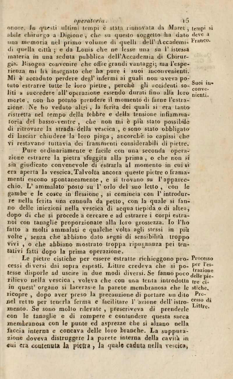 onore. In qstesli ultimi tempi è stata nuiiovata da Marei, abile chirurgo a Bigione , che su questo soggetto ha dalo una memoria nel primo volume di quelli dell’ Accademi- di quella città 5 e da Louis che ne lesse una su 1’ islessa materia in una seduta pubblica dell’Accademia di Chirur¬ gia. bisogna convenire che offre grandi vantaggi; ma l'espe¬ rienza mi ha insegnato che ha pure i suoi inconvenienti. Mi è accaduto perdere degl’ infermi ai guali non aveva po¬ tuto estrarre tutte le loro pietre , perchè gli uccidenti so¬ liti a succedere all’operazione essendo durali fino alla loro morte . non ho potuto prendere il momento di lame l’estra¬ zione. Ne ho veduto altri , la ferita dei quali si era tanto ristretta nel tempo della lebbre e della tensione infiamma¬ toria del basso-ventre , che non mi è piu stato possibile di ritrovare la strada della vescica , c sono stato obbligalo di lasciar chiudere la loro piaga , ancorché io capissi che vi restavano tuttavia dei frammenti considerabili di pietre. Pure ordinariamente e facile con una seconda opera¬ zione estrarre la pietra sfuggila alla prima , o che non si sia giudicato convenevole di estrarla al momento in cui si era aperta la vescica. Tal volta ancora queste pietre 0 fraina* menti escono spontaneamente, e si trovano su l’apparec¬ chio. L’ ammalato posto su 1’ orlo del suo letto , con le gambe e le cosce in flessione , si comincia con 1’ introdur¬ re nella ferita una cannula da petto, con la quale si fan¬ no delle iniezioni nella vescica di acqua tiepida o di allea, dopo di che si procede a cercare e ad estrarre i corpi estra- noi con tanaglie proporzionale alla loro grossezza. Io l’ho fatto a molti ammalati e qualche volta agli stessi in più volte , senza che abbiano dato segni di sensibilità troppo vivi , o che abbiano mostrato troppa ripugnanza pei ten¬ tativi fatti dopo la prima operazione. Le pietre cistiche per essere estratte richieggono pro¬ cessi diversi dai sopia esposti. Litlre credeva che si po¬ tesse disporle ad uscire in due modi diversi. Se fanno poco rilievo nella vescica , voleva che con una tenta introdotta in quest’ organo si lacerasse la parete membranosa che le ricopre , dopo aver preso la precauzione di portare un dito nel retto per tenerla ferma e facilitare l’ azione dell’istro- menlo. Se sono molto rilevate , prescriveva di prenderle con le tanaglie e di rompere c contundere questa sacca membranosa con le punte ed asprezze che si alzano nella faccia interna e concava delle loro branche. La suppura¬ zione doveva distruggere la parete interna della cavità in cui era contenuta la piena 7 la quale caduta nella vescica, tempi si deve à Franco. Suoi in¬ conve¬ nienti. Pi ocesso per l’es¬ trazione delle pie¬ tre ci¬ stiche. Pro¬ cesso di Littrc.