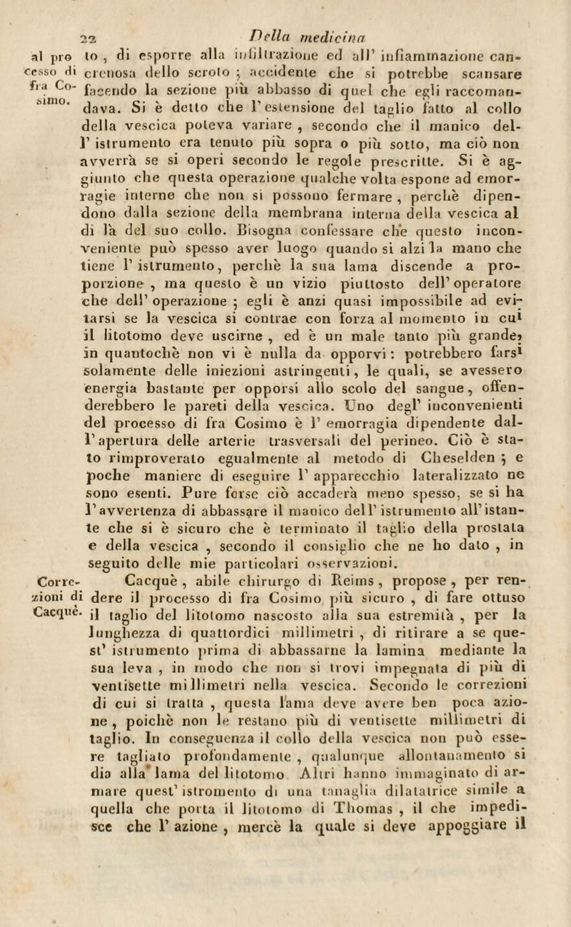 al prò to , di esporre alla in librazione ed all’ infiammazione can- oesso Hi crenosa dello scroio • accidente che si potrebbe scansare fi'.' facendo la sezione più abbasso di quel che egli raccoman- muio. jaya gj 'e ddio che l'estensione del taglio fatto al collo della vescica poteva variare , secondo che il manico del- 1’ istrumento era tenuto più sopra o più sotto, ma ciò non avverta se si operi secondo le regole prescritte. Si è ag¬ giunto che questa operazione qualche volta espone ad emor¬ ragie interne che non si possono fermare , perchè dipen¬ dono dalla sezione della membrana interna della vescica al di la del suo collo. Bisogna confessare che questo incon¬ veniente può spesso aver luogo quando si alzi la mano che tiene 1’ istrumento, perchè la sua lama discende a pro¬ porzione, ma questo è un vizio piuttosto dell’operatore che dell’ operazione 5 egli è anzi quasi impossibile ad evi¬ tarsi se la vescica si contrae con forza al momento in cu1 il litotomo deve uscirne , ed è un male tanto più grande» in quantochè non vi è nulla da opporvi: potrebbero fars1 solamente delle iniezioni astringenti, le quali, se avessero energia bastante per opporsi allo scolo del sangue, often- derebbero le pareti della vescica. Uno degl’ inconvenienti del processo di fra Cosimo è 1’ emorragia dipendente dal¬ l’apertura delle arterie trasversali del perineo. Ciò è sta¬ to rimproverato egualmente al metodo di Cheselden ; e poche maniere di eseguire 1’ apparecchio lateralizzato ne sono esenti. Pure forse ciò accadera meno spesso, se si ha l’avvertenza di abbassare il manico dell’ istrumento all’istan¬ te che si è sicuro che è terminato il taglio della prostata e della vescica , secondo il consiglio che ne ho dato , in seguito delle mie particolari osservazioni. Corre- Cacquè , abile chirurgo di Beims , propose , per rea¬ zioni di dere il processo di fra Cosimo più sicuro , di fare ottuso Cacque. jj lag]j0 de] Jitolomo nascosto alla sua estremila , per la lunghezza di quattordici millimetri , di ritirare a se que¬ st’ istiumento prima di abbassarne la lamina mediante la sua leva , in modo che non si trovi impegnata di più di ventisette millimetri nella vescica. Secondo le correzioni di cui si traita , questa lama deve avere ben poca azio¬ ne , poiché non le restano più di ventisette millimetri di taglio. In conseguenza il collo della vescica non può esse¬ re taglialo profondamente , qualunque allontanamento si dia alla* lama del litotomo Altri hanno immaginato di ar¬ mare quest’ istromento di una tanaglia dilatatrice simile a quella che porta il litotomo di Thomas , il che impedi¬ sce che 1’ azione , mercè la quale si deve appoggiare il