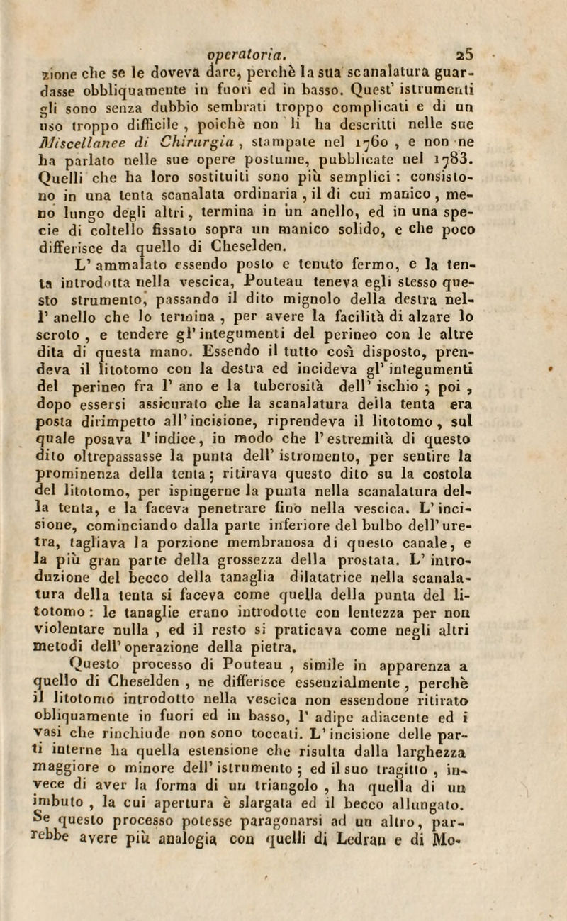 ìione che se le doveva dare, perchè la sua scanalatura guar¬ dasse obbliquameute in fuori ed in basso. Quest’ islrutnenli gli sono senza dubbio sembrati troppo complicali e di un uso troppo difficile , poiché non li ha descritti nelle sue Miscellanee di Chirurgia , stampale nel 1760 , e non ne ha parlato nelle sue opere postume, pubblicate nel iy83. Quelli che ha loro sostituiti sono più semplici : consisto¬ no in una lenta scanalata ordinaria , il di cui manico , me¬ no lungo degli altri, termina in un anello, ed in una spe¬ cie di coltello fissato sopra un manico solido, e che poco differisce da quello di Cheselden. L’ ammalato essendo posto e tenuto fermo, e la ten¬ ia introdotta nella vescica, Pouteau teneva egli stesso que¬ sto strumento, passando il dito mignolo della destra nel- P anello che lo termina , per avere la facilita di alzare lo scroto, e tendere gl’integumenti del perineo con le altre dita di questa mano. Essendo il tutto cosi disposto, pren¬ deva il litotomo con la destra ed incideva gl’ integumenti del perineo fra 1’ ano e la tuberosità dell’ ischio 5 poi , dopo essersi assicuralo che la scanalatura della tenta era posta dirimpetto all’incisione, riprendeva il litotomo, sul quale posava l’indice, in modo che l’estremità di questo dito oltrepassasse la punta dell’ istromento, per sentire la prominenza della tenta ; ritirava questo dito su la costola del litotomo, per ispingerne la punta nella scanalatura del¬ la tenta, e la faceva penetrare fino nella vescica. L’inci¬ sione, cominciando dalla parte inferiore del bulbo dell’ure¬ tra, tagliava la porzione membranosa di questo canale, e la più gran parte della grossezza della prostata. L’ intro¬ duzione del becco della tanaglia dilatatrice nella scanala¬ tura della tenta si faceva come quella della punta del li¬ totomo : le tanaglie erano introdotte con lentezza per non violentare nulla , ed il resto si praticava come negli altri metodi dell’operazione della pietra. Questo processo di Pouteau , simile in apparenza a quello di Cheselden , ne differisce essenzialmente , perchè il litotomo introdotto nella vescica non essendone ritirato obliquamente in fuori ed in basso, 1’ adipe adiacente ed i vasi che rinchiude non sono toccali. L’incisione delle par¬ ti interne ha quella estensione che risulta dalla larghezza maggiore o minore dell’islrumento 5 ed il suo tragitto, in¬ vece di aver la forma di un triangolo , ha quella di un imbuto , la cui apertura è slargata ed il becco allungato. Se questo processo potesse paragonarsi ad un altro, par¬ rebbe avere più analogia con quelli di Ledrau e di Mo-