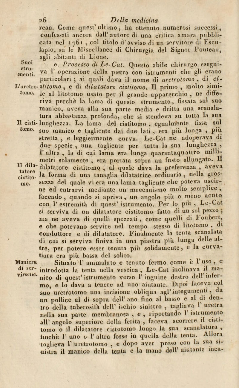 Suoi stru¬ menti. L’uretro- tomo. Il cisti¬ tomo. Il dila¬ tatore cisti to¬ mo. Maniera di ser¬ virsene. 26 Della medicina reati. Come quest’ultimo, ha ottenuto numerosi successi, confessali ancora dall’autore di una critica amara pubbli¬ cata nel 1761 , col titolo d’avviso di un servitore di Escu- lapio, su le Miscellanee di Chirurgia del Signor Pouteau, agli abitanti di Lione. e. Processo di Le-Cai. Questo abile chirurgo esegui¬ va 1’ operazione della pietra con istrumcnti che gli erano particolari 5 ai quali dava il nome di uretrolonio , di ci¬ stitomo, e di dilatatore cistitomo. Il primo , molto simi¬ le al lilotomo usalo per il grande apparecchio , ne diffe¬ riva perchè la lama di questo strumento, fissata sul suo manico, aveva alla sua parte media e dritta una scanala¬ tura abbastanza profonda, che si stendeva su tutta la sua lunghezza. La lama del cistitomo , egualmente fissa sul suo manico e tagliente dai due lati , era più lunga , più stretta , e leggiermente curva. Le-Cat ne adoperava di due- specie , una tagliente per tutta la sua lunghezza , 1’ altra , la di cui lama era lunga quarantaquattro milli¬ metri solamente , era portata sopra un fusto allungato. Il dilatatore cistilomo , al quale dava la preferenza , aveva la forma di una tanaglia dilatatrice ordinaria , nella gros¬ sezza del quale vi era una lama tagliente che poteva uscir¬ ne ed entrarvi mediante un meccanismo molto semplice , facendo, quando si apriva, un angolo più o meno acuto con P estremità di quest’ istrumento. Per lo più , Le-Cat si serviva di un dilatatore cistitomo fatto di un sol pezzo 5 ma ne aveva di quelli spezzati, come quelli di Foubert, e che potevano servire nel tempo stesso di litolomo , di conduttore e di dilatatore. Finalmente la tenta scanalata di cui si serviva finiva in una piastra più lunga delle al¬ tre, per potere esser tenuta più solidamente, e la curva¬ tura era più bassa del solilo. Situato 1’ ammalato e tenuto fermo come è l’uso, e introdotta la tenta nella vescica , Le-Cat inclinava il ma¬ nico di quest’istrumento verso l’inguine destro dell’infer¬ mo, e lo dava a tenere ad uno aiutante. Dipoi faceva col suo uretrolomo una incisione obliqua agl’ integumenti, da un pollice al di sopra dell’ ano fino al basso e al di deu- tro della tuberosità dell’ ischio sinistro , tagliava 1’ uretra nella sua parte membranosa , e , riportando 1’ istrumento all’ angolo superiore della ferita , faceva scorrere il cisti- tomo o il dilatatore cistotomo lungo la sua scanalatura , finche 1’ uno o 1’altre fosse in quella della tenta. Allora toglieva 1’ uretrotomo , e dopo aver preso con la sua si¬ nistra il manico della tenta e la mano dell’ aiutante inoa-