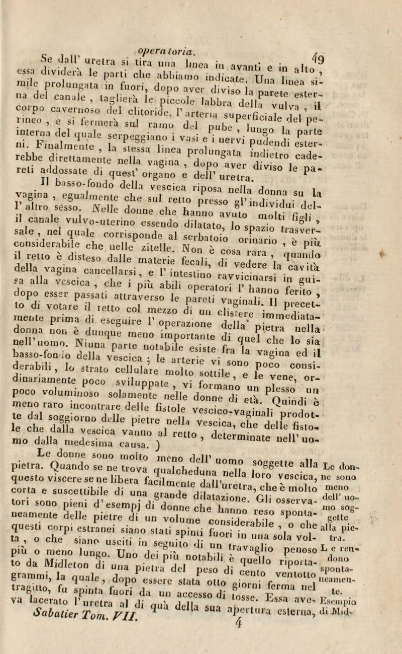 c , ,,, operatoria. , Se dall uretra si tira una I.nea in avanti e in .Ito9 e”a dividerà le pani che abbiamo indicate TT . i 3 ’ »»le prolungata in fuori, dopo aver diviso ia^ *'~ na del , taglierà le pLole labbra della v i corpo cavernoso del clitoride, l’arteria suoerfie-T 'l F'“e° ’ ^ ,si *«•* su! ramé dd ^ub ^ n,o V ^ r.s?r1 vasi r ss ii a 9 b les sci linea prolungata ì n ri ì & » i rebbe direttamente nella 1 b 1,ld»etro cade- reli addossate di quasi' organo è dX uretra pa‘ vagirò) r-XŸÆ s d !» 1 alno sesso Welle donne elle hatL avl?l0 % ,qL/ lì canale vulvo-utenno essendo dilatato, lo spazio tra ° ’ sale , nel quale corrisponde al serbatoio ormano 1 ~ considerabile che nelle zitelle. Non è cosa r ra ’ lT il retto e disteso dalle materie fecali, di vedére’laTa” V° della vagina cancellarsi, e l’intestino ravvicinarsi in^ù? fa a a vescica , che i più abili operatori P hanno fa' dopo esser passati attraverso le pareli vaginali n fenl° » lo di votare il retto col mezzo di un Ù mente prima di eseguire 1’ operazione della' pimene donna non e dunque meno importante di guel e é In neh uomo. Ninna parte notabile esiste fra la v h i i basso-fondo della vescica : le arterie vi li 8,03 ’* derabili , lo strato cellulare molto solide ° 1°°° dmariamente poco sviluppate vi fn. ’ 6 * Yene’ or- poco voluminoso solamente nelle donnTd” eù POuiV meno raro incontrare delle fistole vcscco-v.it ùd j' ° te dal soggiorno delle pietra nel], v^Xa, X deli ro lì'ifi!*”::;:0;1 rei,°’ dcte™-tó -»■■■- pietrai eQtmndo se°ne trova '“T »«•“• ’><* Le* questo viscere se ne libera facilmente dall’,”6 ’ 'T 'esclc3’ nc corta e suscettibile di una grande dilata*116 ra’£leem°ll° fn0 . . ,, . gianue dilatazione Gli n«cpmro «eli i tori sono pieni d esempj di donne che lm„ ’ osseiva- neamente delle pietre di „n volume Ì ï-î° Sp°n,a‘ sette sp r. i^rrr r“°p'^Tr va 'Sìk/ **