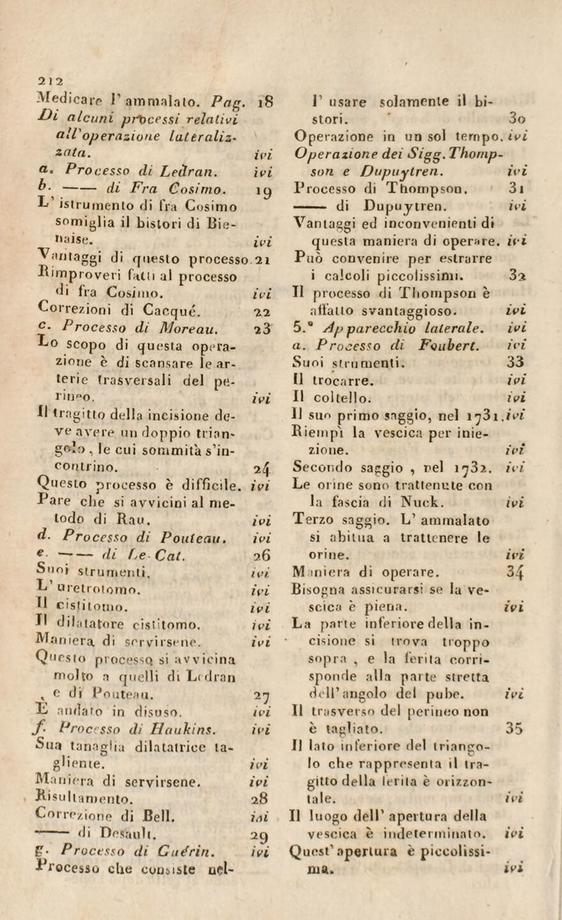 Medicare P ammalalo. Pag. Di alcuni precessi relativi all'operazione lateraliz- zata. a. Processo di Leilran. b--di Fra Cosimo. istrumento di fra Cosimo somiglia il bistori di Bie- oaise. Vantaggi di questo processo Rimproveri falli al processo di fra Cosimo. Correzioni di Cacqué. c‘ Processo di Moreau. Co scopo di questa opera¬ zione c di scansare le ar¬ terie trasversali del pe¬ rineo. Il tragitto della incisione de¬ ve avere un doppio trian¬ golo, le cui sommità s’in¬ contrino. Questo processo è difficile. Pare che si avvicini al me¬ todo di Rau. d- Processo di Pouteau. e ~~— di Le Cai. Suoi strumenti, L’ uretrotomo. II cistitomo. Il dilatatore cislitomo. Maniera di servirsene. Questo processo si avvicina 18 1’ usare solamente il bi¬ stori. 3o Operazione in un sol tempo, ivi ivi Operazione dei Sigg. Thornp- ivi son e Dupuytren. iy Processo di Thompson. - di Dupuytren. Vantaggi ed inconvenienti di ivi questa maniera di operare. 21 Può convenire per estrarre i calcoli piccolissimi. ivi II processo di Thompson è 22 affatto svantaggioso. 23 5. Apparecchio laterale, a. Processo di Foubert. Suoi strumenti. Il trocarre. ivi II coltello. 11 sur> primo saggio, nel i^3i Riempì la vescica per inie¬ zione. 24 Secondo saggio , rei 1^32. ivi Le orine sono trattenute con la fascia di Nuck. ivi Terzo saggio. L’ ammalalo ivi si abitua a trattenere le 26 orine. ivi Maniera di operare. ivi Bisogna assicurarsi se la ve- ivi scica è piena. ivi La parte inferiore della in- ivi • cisione si trova troppo sopra , e la ferita corn¬ iez 31 ivi ivi 32 ivi ivi ivi 33 ivi ivi ivi ivi ivi ivi IVI 34 ivi , e di Pouteau. 2 7 dell’angolo del pube. i vi E andato in disuso. ivi Il trasverso del perineo non J■ Processo di II a uhi ns. ivi è tagliato. 35 Sua tanaglia dilatatrice ta¬ Il lato inferiore del triango¬ gliente. ivi lo che rappresenta il tra¬ Maniera di servirsene. ivi gitto della Irrita è orizzon¬ Risultamento. 28 tale. ivi Correzione di Bell. ini Il luogo dell’ apertura della -- di Dosatili. 29 vescica è indeterminato. ivi g- Processo di Guérin. ivi Quest’apertura è piccolissi¬