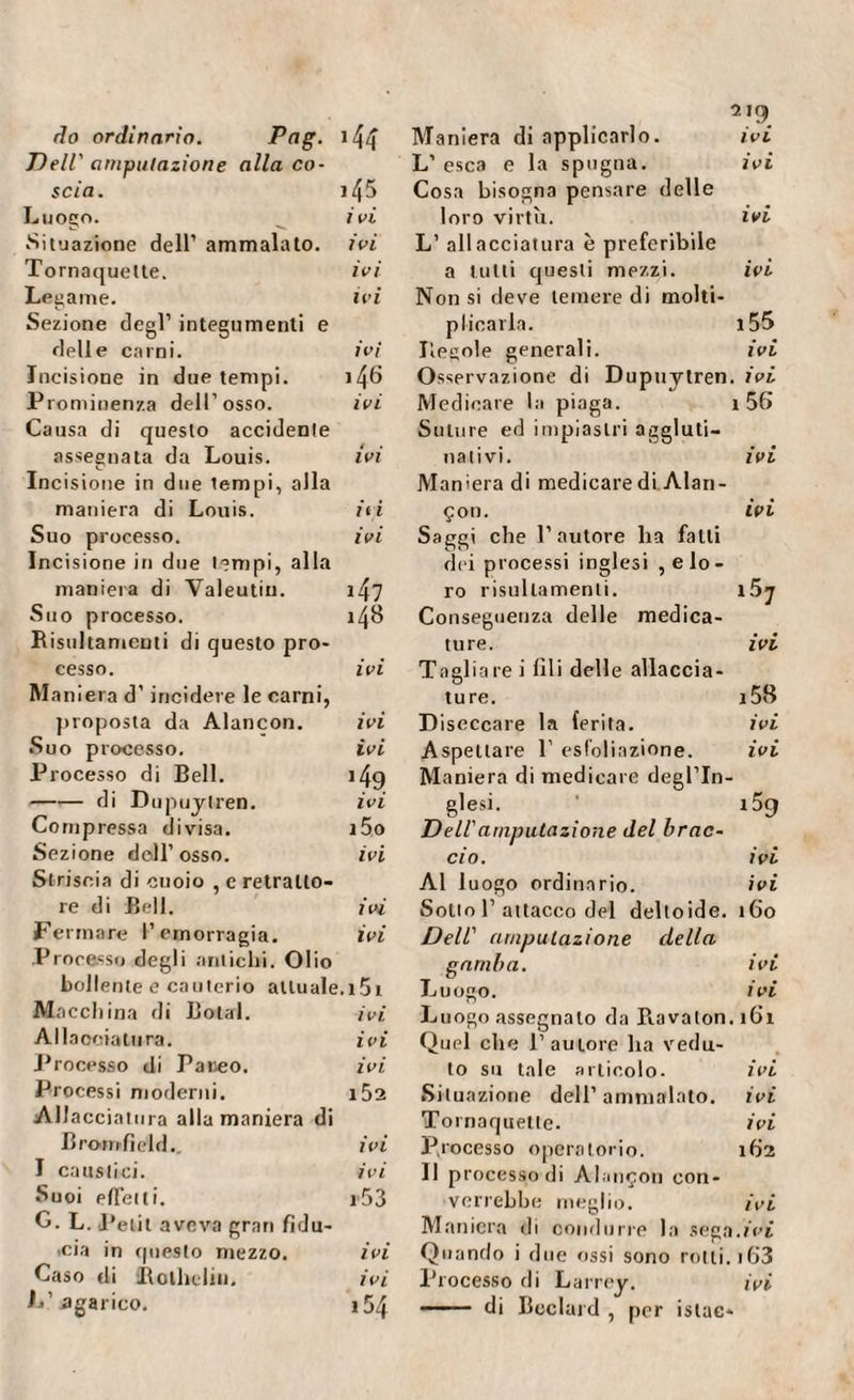 do ordinario. Ptig. >44 Dell' amputazione alla co¬ scia. i45 Luogo. ivi Situazione dell’ ammalato, ivi Tornaquelte. ivi Legame. ivi Sezione degl’ integumenti e delle carni. ivi Incisione in due tempi. i46 Prominenza dell’osso. ivi Causa di questo accidente assegnata da Louis. ivi Incisione in due lempi, alla maniera di Louis. iti Suo processo. ivi Incisione in due tempi, alla maniera di Valeutiu. 1 Zf7 Suo processo. 148 Risultamenti di questo pro¬ cesso. ivi Man iera d’incidere le carni, proposta da Alancon. ivi Suo processo. ivi Processo di Bell. i4g -di Dupuytren. ivi Compressa divisa. i5o Sezione dell’ osso. ivi Striscia di cuoio , e retralto- re di Bell. ivi Fermare l’emorragia. ivi Processo degli antichi. Olio bollente e cauterio attuale.i5i Macchina di Botai. ivi Allacciatura. ivi Processo di Pareo. ivi Processi moderni. i52 Al! acciatura alla maniera di Bromfie'ld.. ivi I caustici. ivi Suoi effet li. i53 G. L. Petit aveva gran fidu¬ cia in questo mezzo. ivi Caso di Collidili. ivi L’ agarico. 154 Maniera di applicarlo. ivi L’ esca e la spugna. ivi Cosa bisogna pensare delle loro virtù. ivi L’ allacciatura è preferibile a lutti questi mezzi. ivi Non si deve temere di molti¬ plicarla. 155 Regole generali. ivi Osservazione di Dupuytren. ivi Medicare la piaga. 1 56 Suture ed impiastri aggluti¬ nativi. ivi Maniera di medicare di Alan- çon. ivi Saggi che l’autore ha falli dei processi inglesi ^lo¬ ro risultamenti. i5j Conseguenza delle medica¬ ture. ivi Tagliare i fili delle allaccia¬ ture. i58 D iseccare la ferita. ivi Aspettare 1’ esf'oliazione. ivi Maniera di medicare degl’in¬ glesi. 159 Dell'amputazione del brac~ ciò. ivi Al luogo ordinario. ivi Sotto 1’attacco del deltoide. 160 Dell' amputazione della gamba. ivi Luogo. ivi Luogo assegnalo da Ravalon. 161 Quel che l’autore ha vedu¬ to su tale articolo. ivi Situazione dell’ammalato. ivi Tornaquetle. ivi Processo operatorio. 162 11 processo di Alançon con¬ verrebbe meglio. ivi Maniera di condurre la sega.fez Quando i due ossi sono rotti. 163 Processo di Larrey. ivi - di Bcclard , per islac*