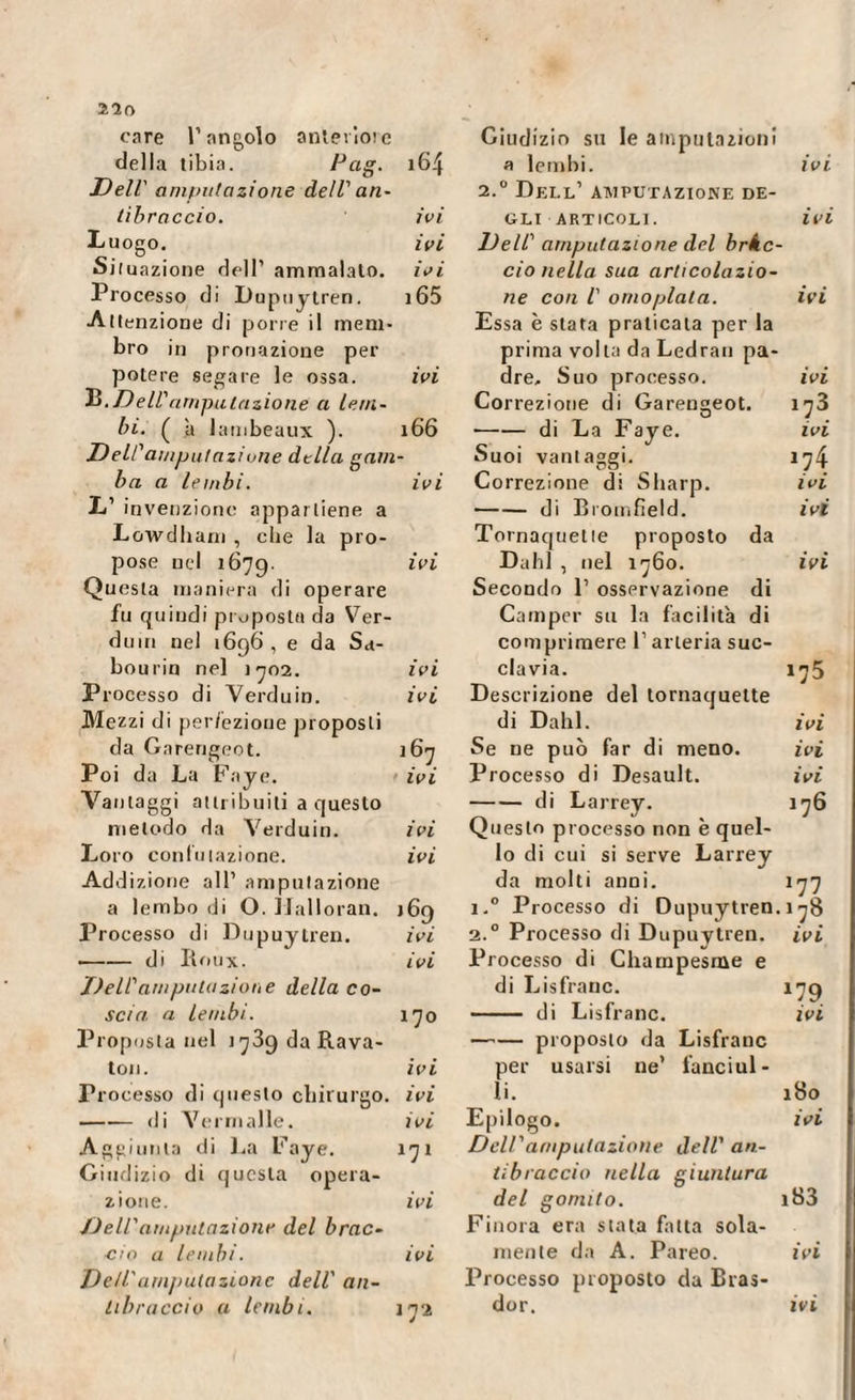 220 care l’angolo anterìoie della tibia. Fa,g. 164 Dell' amputazione dell' an¬ tibraccio. ivi Luogo. ivi Situazione dell’ ammalato, ivi Processo di Dupuytren. i65 Attenzione di porre il mem¬ bro in pronazione per potere segare le ossa. ivi B.Dell'amputazione a lem¬ bi. ( à lambeaux ). 166 Deli'amputazione della gam¬ ba a lembi. ivi L’ invenzione appartiene a Lowdham , cbe la pro¬ pose nel 1679. ivi Questa maniera di operare fu quindi proposta da Ver¬ dino nel 1696 , e da Sa- bou rio nel 1702. ivi Processo di Verduin. ivi Mezzi di perfezione proposti da Garengeot. i6j Poi da La Paye. ivi Vantaggi attribuiti a questo metodo da Verduin. ivi Loro confutazione. ivi Addizione all’ amputazione a lembo di O. IJalloran. 169 Processo di Dupuytren. ivi -di Roux. ivi Dell'amputazione della co¬ scia a lembi. 170 Proposta nel 1739 da Rava- ton. ivi r 1 ocesso di questo chirurgo, ivi -di Verni alle. ivi Aggiunta di La Paye. 171 Giudizio di questa opera¬ zione. ivi Deli'amputazione del brac¬ cio a lembi. ivi Dell'amputazione dell' an¬ tibraccio a lembi. j72 Giudizio su le amputazioni a lembi. ivi 2.0 Dell’ amputazione de¬ gli articoli. ivi Dell' amputazione del bràc¬ cio nella sua articolazio¬ ne con l' omoplata. ivi Essa è stata praticata per la prima volta da Ledran pa¬ dre. Suo processo. ivi Correzione di Garengeot. 173 -di La Faye. ivi Suoi vantaggi. 174 Correzione di Sharp. ivi -di Bromfield. ivi Tornaquette proposto da Dahl , nel 1760. ivi Secondo P osservazione di Camper su la facilità di comprimere 1’ arteria suc¬ clavia. 175 Descrizione del tornaquette di Dahl. ivi Se ne può far di meno. ivi Processo di Desault. ivi -di Larrey. 176 Questo processo non è quel¬ lo di cui si serve Larrey da molti anni. 177 i.° Processo di Dupuytren. 178 2.0 Processo di Dupuytren. ivi Processo di Champesme e di Lisfranc. 179 —— di Lisfranc. ivi -proposto da Lisfranc per usarsi ne’ fanciul¬ li. 180 Epilogo. ivi Dell'amputazione dell' an¬ tibraccio nella giuntura del gomito. i83 Finora era stata fatta sola¬ mente da A. Pareo. ivi Processo proposto da Bras- dor. ivi