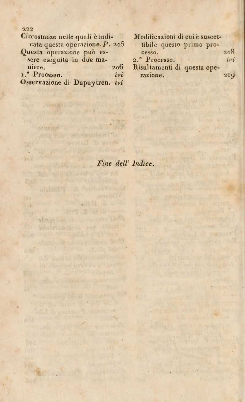 022 Circostanze nelle quali è indi¬ cata questa operazione.P. 2o5 Questa operazione può es¬ sere eseguila in due ma¬ niere. 206 1.* Processo. ivi Osservazione di Dupuytren. ivi Modificazioni di cui è suscet¬ tibile questo primo pro¬ cesso. 208 2.0 Processo. ivi Bisultamenti di questa ope¬ razione. 20(^ Fine dell' Indice. \