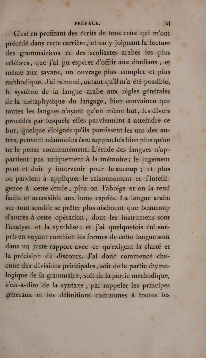 «C’est en profitant des écrits de tous ceux qui m'ont précédé dans cette carrière, et en y joignant la lecture des grammairiens et des scoliastes arabes les ‘plus célèbres, que j'ai. pu espérer d'offrir aux étudians , et même aux savans, un ouvrage plus complet et plus méthodique. J'ai ramené, autant qu'il ma été possible, le système de la langue arabe aux règles générales dela métaphysique du langage, bien convaincu que toutes les langues n'ayant qu'un même but, les divers procédés par lesquels elles parviennent à atteindre ce but, quelque éloignés qu'ils paroissent les uns :des au- tres, peuvent néanmoins être rapprochés bien plus qu'on ne le pense communément. L'étude des langues n’ap- “partient pas uniquement à la mémoire: Le jugement peut et doit y intervenir pour beaucoup ; et plus on parvient à appliquer le raisonnement et l'intelli- gence à cette étude, plus on labrége et on la rend facile et accessible aux bons esprits. La langue arabe sur-tout semble se prêter plus aisément que beaucoup d’autres à cette opération , dont les instrumens sont l'analyse et la synthèse; et j'ai quelquefois été sur- pris en voyant combien les formes de cette langue sont dans un juste rapport avec ce qu’exigent la clarté et la précision du discours. J'ai donc commencé cha- cune des’ divisions principales, soit de la partie étymo- logique de la grammaire, soit de la partie méthodique, C'est-à-dire de la syntaxe , par rappeler les principes généraux et les définitions communes à toutes les