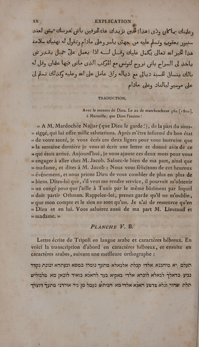 XX EXPLICATION os) is close Gb idee dos ji ad tisser 3, El ulide, ia dlu € CRE J Ji, pl des el ige we ae fi, oies oui Je de des MAJ LS, die JR des aol sd ts dJ JS, lé Les (ile cûli DO ze id 255 GE ghoail d sb J das dlsg ae, al de Je 3h dus pe dus tel sus el pile des AU use de TRADUCTION. Avec le secours de Dieu. Le 22 de marcheschvan 560 [1800], à Marseille; que Dieu l’assiste ! « À M. Mardochée Naÿjar (que Dieu le garde !), de la part du sous- » signé, qui lui offre mille salutations. Après m'être informé du bon état » de votre santé, je vous écris ces deux lignes pour vous instruire que » la semaine dernière je vous aï écrit une lettre et donné avis de ce » qui étoit arrivé. Aujourd’hui, je vous ajoute ces deux mots pour vous » engager à aller chez M. Jacob. Saluez-le bien de ma part, ainsi que » madame, et dites à M. Jacob : Nous vous félicitons de cet heureux » événement, et nous prions Dieu de vous combler de plus en plus de » biens. Dites-lui que, s’il veut me rendre service, il pourroit n’obtenir » un congé pour que j'aille à Tunis par le même bâtiment par lequel » doit partir Othman. Rappelez-lui, prenez garde qu’il ne m’oublie, » que mon compte et le sien ne sont qu'un. Je n'ai de ressource qu’en » Dieu et en lui. Vous saluerez aussi de ma part M. Lieutaud et » madame. » PLANCHE V. B. Lettre écrite de Tripoli en langue arabe et caractères hébreux. En voici la transcription d’abord en caractères hébreux, et ensuïte en caractères arabes, suivant une meilleure orthographe : 27D3 AND MAI NDS Mat gp Nbnobe nhb qd Nom Re Dbyn wroiaon ND ND TNTS NINTD pa NDND bn AD NID TNT pad y une Ts 2 79 boy whom No bn NN poto Nb mm nb