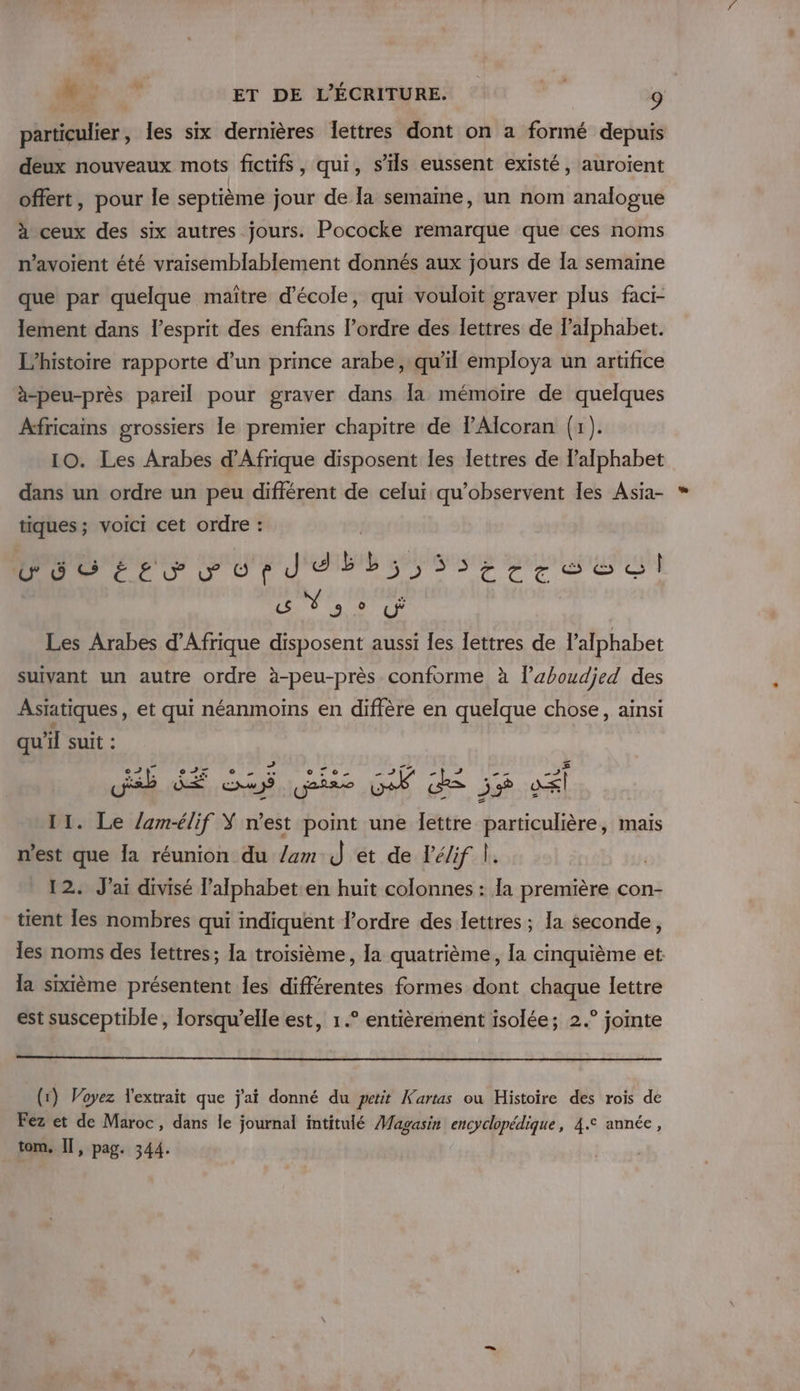 particulier, les six dernières lettres dont on a formé depuis deux nouveaux mots fictifs, qui, s'ils eussent existé, auroient offert, pour le septième jour de [a semaine, un nom analogue à ceux des six autres jours. Pococke remarque que ces noms n’avoient été vraisemblablement donnés aux jours de Îa semaine que par quelque maïître d'école, qui vouloit graver plus faci- lement dans l'esprit des enfans l’ordre des lettres de lalphabet. L'histoire rapporte d’un prince arabe, qu'il employa un artifice à-peu-près pareil pour graver dans la mémoire de quelques Africains grossiers le premier chapitre de lAlcoran (1). 10. Les Arabes d'Afrique disposent les lettres de l'alphabet dans un ordre un peu différent de celui qu’observent les Asia- tiques; voici cet ordre : PTIT TITIITE &gt;$tcesesl « NY 3° Les Arabes d'Afrique disposent aussi les lettres de l'alphabet suivant un autre ordre à-peu-près conforme à l’aboudjed des Asiatiques, et qui néanmoins en diffère en quelque chose, ainsi qu'il suit : deb dE if Gi GW de 5% vél 11. Le /amélif Ÿ n'est point une lettre particulière, mais n’est que la réunion du /am J et de l’élif À. 12. J'ai divisé l’alphabet en huit colonnes : a première con- tient les nombres qui indiquent l’ordre des lettres ; la seconde, les noms des lettres; Ia troisième, la quatrième, la cinquième et la sixième présentent les différentes formes dont chaque lettre est susceptible, lorsqu'elle est, 1.° entièrement isolée; 2.° jointe (1) Voyez Yextrait que j'ai donné du petit Kartas ou Histoire des rois de Fez et de Maroc, dans le journal intitulé Magasin encyclopédique, 4.° année, tom, Il, pag. 344.