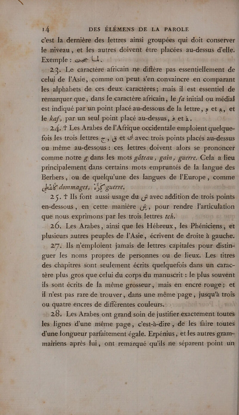 c’est la dernière des Îettres ainsi groupées qui doit conserver le niveau, et les autres doivent être placées au-dessus d’elle. Exemple : æ Lil. Le caractère africain ne diffère pas essentiellement de celui de l'Asie, comme on peut s’en convaincre en comparant les alphabets de ces deux caractères; mais 1l est essentiel de remarquer que, dans Île caractère africain, le fa initial ou média} est indiqué par un point placé au-dessous de la lettre, s et, et le kaf, par un seul point placé au-dessus, 5 et 2. 24.'T Les Arabes de l'Afrique occidentale emploient quelque- fois les trois lettres +, (5 et d avec trois points placés au-dessus ou même au-dessous: ces lettres doivent alors se prononcer comme notre # dans Îles mots gâteau , gain, guerre. Cela a lieu principalement dans certains mots empruntés de la langue des if dommages, Us guerre, 25.'T [ls font aussi usage du (ji avec addition de trois pomts en-dessous, en cette manière ç#, pour rendre l'articulation que nous exprimons par les trois lettres 4cA, 26. Les Arabes, ainsi que les Hébreux, les Phéniciens,, et plusieurs autres er de l'Asie, écrivent de droite à hate 27. Ils n’emploient jamais de lettres capitales pour distin- guer Îes noms propres de personnes ou de lieux. Les: titres des chapitres sont seulement écrits quelquefois dans un carac- tère plus gros que celui du corps du manuscrit : le plus souvent ou quatre encres de différentes couleurs. d’une longueur parfaitement égale. Erpénius , et les autres gram- mairiens après lui, ont remarqué qu'ils ne séparent pomt un