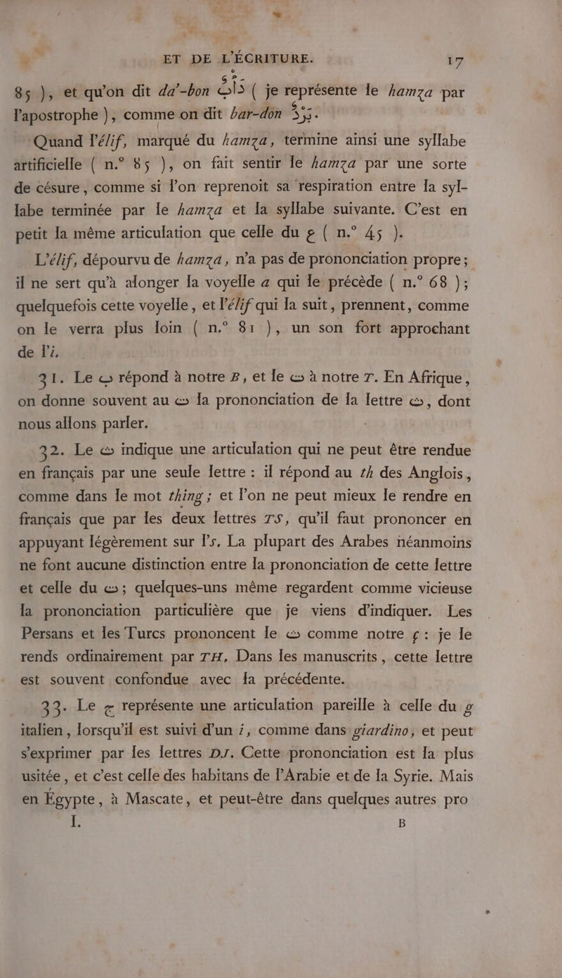 AL ” ET DE L'ÉCRITURE. | 17 85 }, et qu'on dit da’ -bon St ( je représente le }amza par l'apostrophe }), comme on dit bar-don Ye Quand lé/if, marqué du hamza, termine ainsi une syllabe artificielle ( n.° 85 }, on fait sentir Îe amza par une sorte de césure , comme si l’on reprenoït sa respiration entre Îa syl- labe terminée par Île hamza et Îa syllabe suivante. C’est en petit la même articulation que celle du g ( n.° 45 }). L’élif, dépourvu de amza, n’a pas de prononciation propre; il ne sert qu’à alonger la voyelle a qui le précède ( n.° 68 }; quelquefois cette voyelle , et V'élif qui la suit, prennent, comme on le verra plus loin ( n.° 81 }, un son fort approchant de li 31. Le © répond à notre 8, et le es à notre 7. En Afrique, on donne souvent au &amp; la prononciation de Îa lettre &amp;;, dont nous allons parler. 32. Le &amp; indique une articulation qui ne peut être rendue en français par une seule lettre : ïl répond au #4 des Anglois, comme dans le mot thing ; et l’on ne peut mieux Îe rendre en français que par les deux lettres TS, qu'il faut prononcer en appuyant légèrement sur ls, La plupart des Arabes néanmoins ne font aucune distinction entre la prononciation de cette lettre et celle du «&gt;; quelques-uns même regardent comme vicieuse la prononciation particulière que je viens d'indiquer. Les Persans et es Turcs prononcent le &amp; comme notre £: je le rends ordinairement par TH, Dans les manuscrits, cette lettre est souvent confondue avec fa précédente. 33. Le # représente une articulation pareïle à celle du g italien , lorsqu'il est suivi d’un ;, comme dans giardino, et peut s'exprimer par Îles lettres DJ. Cette prononciation est la plus usitée , et c’est celle des habitans de PArabie et de Ia Syrie. Mais en Egypte, à Mascate, et peut-être dans quelques autres pro à B