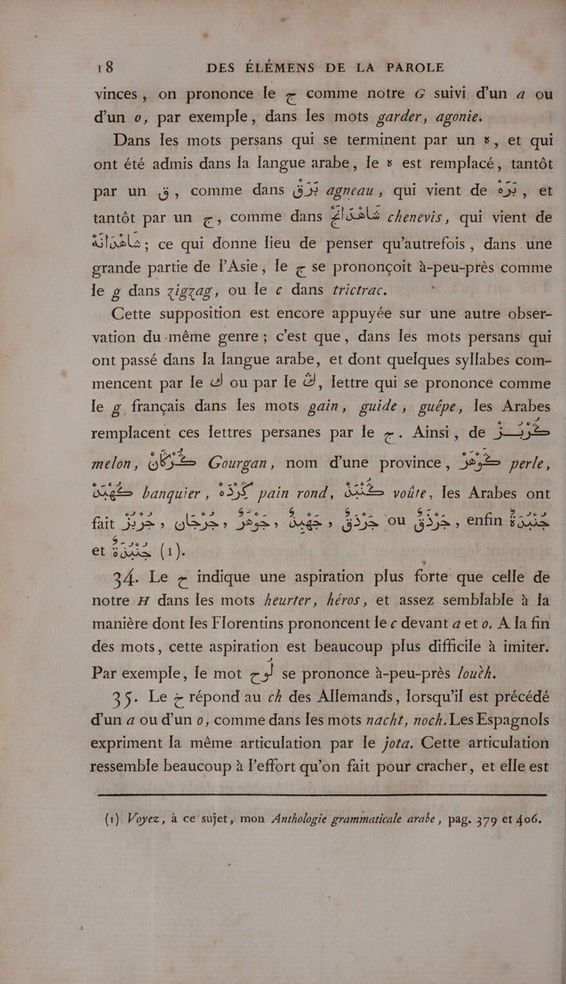 vinces, on prononce le comme notre G suivi d'un &amp; ou d'un v, par exemple, dans Îles mots garder, agonie. Dans les mots persans qui se terminent par un #, et qui ont été admis dans la langue arabe, Îe 5 est remplacé, tantôt par un 3, comme dans GD3 agneau , qui vient de +, et tantôt par un f, comme dans AE chenevis, qui vient de Globe: ce qui donne lieu de penser qu’autrefois, dans une grande partie de l’Asie, le + se prononçoïit à-peu-près comme le g dans 7ig7ag, ou le c dans frictrac. Cette supposition est encore appuyée sur une autre obser- vation du-même genre; c’est que, dans les mots persans qui ont passé dans Îa Jangue arabe, et dont quelques syllabes com- mencent par le G ou par le Ÿ, lettre qui se prononce comme le g français dans les mots gain, guide, guépe, Îes Arabes remplacent ces lettres persanes par Île g- Ainsi, de fes ijèe melon, MÉes Gourgan, nom d’une province, pe perle, 6 sc og banquier, 3 pain rond, = voire, les Arabes ont 0J 95 CE cs fait 53, OBS) 538) bugs ? Fr qu fie , enfin ue etéana (1). | 34. Le + indique une aspiration plus forte que celle de notre H dans les mots heurter, héros, et assez semblable à Ia manière dont les Florentins prononcent le « devant a et o, A Ia fin des mots, cette aspiration est beaucoup plus difficile à imiter. Par exemple, le mot 7 se prononce à-peu-près /ouë. 35. Le &gt; répond au ch des Allemands, lorsqu'il est précédé d'un a ou d’un o, comme dans Îles mots nacht, noch. Les Espagnols expriment la même articulation par Île jora, Cette articulation ressemble beaucoup à leffort qu’on fait pour cracher, et elle est (1) Voyez, à ce sujet, mon Anrhologie grammaticale arabe , pag. 379 et 406.