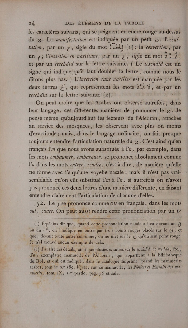 les caractères suivans, qui se peignent en encre rouge au-dessus du &amp;. La manifestation est indiquée par un petit &amp;; loccul- tation, par un &amp;, sigle du mot AE (1); La conversion, par un &amp;; lénsertion en nasillant, par un #, sigle du‘mot a - et par un #schdid sur [a lettre suivante. ( Le ceschdid est un signe qui indique qu’il faut doubler [a lettre, comme nous le dirons plus bas. } L'insertion sans nasiller est DUREE par les deux lettres à, qui représentent les mots x£s Ÿ, et-par un teschdid sur la lettre suivante (2). . On peut croire que les Arabes ont observé autrefois, dans leur langage, ces différentes manières de prononcer le &amp;. Je pense même qu’'aujourd’hur Îes lecteurs de lAlcoran, attachés au service des mosquées, les observent avec plus où moins d’exactitude; mais, dans le langage ordmaire, on fait presque toujours entendre larticulation naturelle du «5. C’est ainsi qu’en français l’# que nous avons substituée à l’7, par exemple, dans les mots embaumer, embarquer, se prononce absolument comme lr dans les mots entrer, rendre, c'est-à-dire, de manière qu’elle ne forme avec le qu'une voyelle nasale : maïs ïl n’est pas vrai- semblable qu’on eût substitué lz à lr, si autrefois on n’avoit pas prononcé ces deux lettres d’une manière différente, en faisant entendre clairement l'articulation de chacune d’elles. $2. Le ; se prononce comme OU en français, dans les mots oui, ouate, On peut aussi rendre cette prononciation par un W (1) Erpéuius dit que, quand cette. or ton nasale a Îieu devant un &amp;&amp; où un À , On l'indique en outre par trois points rouges pes sur le ()j, et que, devant toute autre consonne, on ne met sur le (5 qu'un seul point rouge. Je n’aï trouvé aucun exemple de cela. (2) J'ai tiré ces détails, aïnsi que plusieurs autres sur le seschdid, le medda, &amp;c., d'un exemplaire manuscrit de l’Alcoran , qui appartient à [a Bibliothèque du Roi, et qui est indiqué, dans le catalogue imprimé, parmi les manuscrits arabes, sous le n.° 189. Voyez, sur ce manuscrit, les Vorices et Extraits des ma- nuscrits, tom. IX, 1. partie, pag. 76 et suiv. k