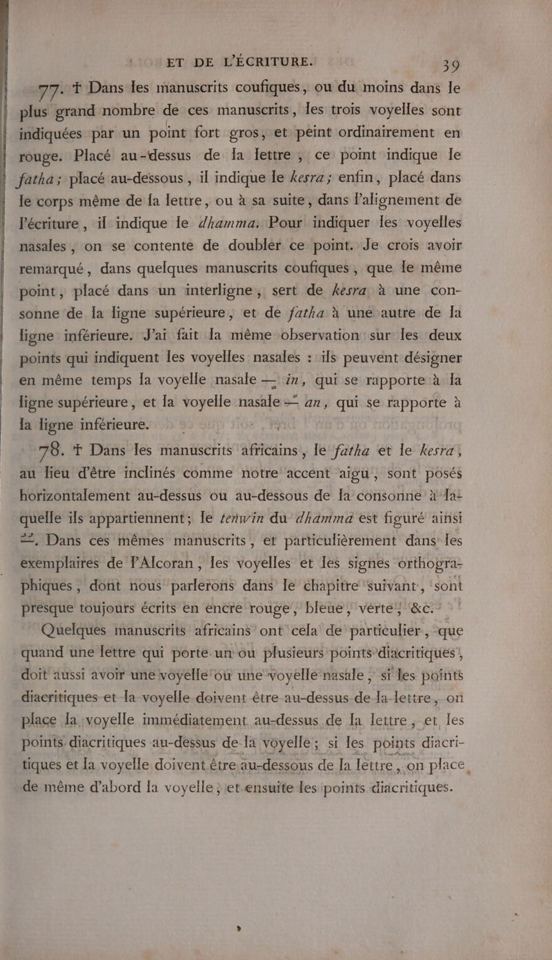 ..T Dans les manuscrits coufiques, ou du moins dans le plus grand nombre de ces manuscrits, les trois voyelles sont indiquées par un point fort gros, et peint ordinairement en rouge. Placé au-dessus de Ia lettre, ce point indique le fatha; placé au-dessous , il indique le kesra; enfin, placé dans le corps même de {a lettre, ou à sa suite, dans l'alignement de Pécriture , il indique le Zhamma, Pour indiquer Îles voyelles nasales , on se contente de doubler ce point. Je croïs avoir remarqué, dans quelques manuscrits coufiques , que Île même point, placé dans un interligne, sert de kesra à une con- sonne de la ligne supérieure, et de fatha à une autre de Ia ligne inférieure. J'ai fait [a même observation sur les deux points qui indiquent Îles voyelles nasales : ïls peuvent désigner en même temps la voyelle nasale — in, qui se rapporte à la ligne supérieure , et fa voyelle nasale — 47, qui se rapporte à la ligne inférieure. 78. T Dans les manuscrits africains , le faftha et le kesra, au lieu d’être inclinés comme notre accent aïgu , sont posés \ horizontalement au-dessus ou au-dessous de [a consonne à fa: quelle ils appartiennent; Îe zerwin du dhamma est figuré ainsi ==, Dans ces mêmes manuscrits, et particulièrement dans: les exemplaires de lAlcoran, Îles Voiles et les signes orthogra- phiques, dont nous arf rohS dans Île chapitre suivant, ‘sont presque toujours écrits en encre rouge, bleue, vérté', ‘&amp;c.- Quelques manuscrits africains ont cela de particulier, que quand une lettre qui porte un ou plusieurs points diacritiques doit aussi avoir une voyelle où une voyelle nasale , sf les points diacritiques et la voyelle doivent être au-dessus de la lettre, on place la voyelle immédiatement au-dessus de [a lettre, et les points diacritiques au-dessus de la voyelle; si les points diacri- tiques et {a voyelle doivent être au-dessous de Ja lettre, on place de même d’abord [a voyelle ; et.ensuïte des points diacritiques.