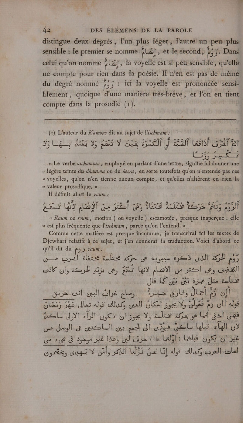 distingue deux degrés, l’un plus léger, lautré un peu plus Se ps PL Dans celui qu’on nomme À Cf, la voyelle est si peu sensible, qu’elle CRETE sensible : le premier se nomme (il, et le second ne compte pour rien dans Îa poésie. IT n’en est pas de même Ge, LVUNE QU ; à du degré nommé p3 © 1 la voyelle est prononcée sensi- blement , quoique d'une manière très-brève, et l’on en tient compte LR la prosodie (1). (1) L'auteur da Xamous dit au sujet de l'ischmam : 5 m &gt;0 is 2e D La w &gt; Y, EE DARS Y; la ÿ RE PT, LE ENT ne sur fil ») ar pass den « Le verbe aschamma , employé en parlant d’une lettre, signifie lui donner une » légère teinte du dhamma où du 4esra, en sorte toutefois qu'on n’entende pas ces » voyelles, qu’on n’en tienne aucun compte, et qu’elles n'altèrent en rien la » valeur prosodique, » Il défmit ainsi le raum : 2 Pr so 2 20 02 &gt; 7162 e d Live 010 PS LES pLST OA Ke CÀ 9 GA AT HO. 5; ps « ed ou roum , motion ( ou voyelle } escamotée , presque inaperçue : elle » est plus fréquente que l’ischmam , parce qu’on l’entend. » Comme cette matière est presque inconnue, je transcrirai ici les textes dé Djewhari relatifs à ce sujet, et j'en donnerai Îa traduction. Voici d’abord ce qu'if dit du PSN Ta W— y) ee ke 15 CP À gaaw 535 «sdil À p3) JE Ol, ie À Hj cs Zu LeY à LaYl Le sel Le, cadil j Los die Je ire nt ne en ral le cles UE LE 3 Jtel 5 f? of Ses 35 dlss dJ.5 is all GR 55€ V5 Ut 4 5 o!l alé SE ne sh RS O3 Yo FAATE RE y Cl gs V8 Ur Je gas Lu) ON ei d cs dr oæt Les D % CE dep je 6, OÙ 53e Cie Lals F; Les 038 O5 DRE Gogs Ÿ ss GI Lh55 ne GI dJ,5 Aie sell #4