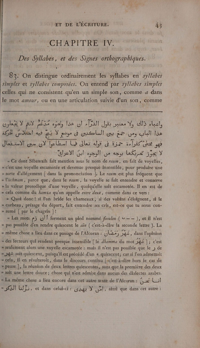 CHAPITRE IV. Des Syllabes, et des Signes orthographiques. «: 8 3- On distingue ordinairement Îes syllabes en sy//abes | simples et syllabes composées, On entend par syllabes simples celles qui ne consistent qu’en un simple son, comme 4 dans le mot amour, ou en une articulation suivie d’un son, comme cos Y AY on one los où sball Ji ae N, ul eu, is 1 ges CU) 22 Yes 4 one ul DA ed LU 9 SU là He .0 4 RPM el Lo ds dé à 5 5 LE RE se Par abs Yl Gel &gt; )l DU? 423 LG, &lt; he ÿ « Ce dont ”sÉHatvaih fait mention sous le nom de raum, en fait de voyelles, » c'est une voyelle escamotée et devenue presque insensible, pour produire une » sorte d’allégement | dans la prononciation ]. Le raum est plus fréquent que » l'ischmam , parce que, dans le raum , la voyelle se fait entendre et conserve » Ja valeur prosodique d’une voyelle, quoïqu’elle soit escamotée, II en est de » cela comme du kamza qu'on appelle extre deux, comme dans ce vers : » Quoi donc! si lon bride les chameaux, si des voisins s’éloignent, si le » corbeau, présage du départ, fait entendre ses cris, est-ce que tu seras con- » sumé | par le chagrin |! « Les mots p; wll forment un pied nommé fooulon ( v —— ), et il n’est » pas possible d'en rendre quiescent le aïz ( c'est-à-dire la Sn lettre }. La » même chose a lieu dans ce passage de l’Alcoran : les’ ) FE , dans l'opinion » des lecteurs qui rendent presque insensible { le dhamma du mot ei Li cest » seulement alors une voyelle escamotée : mais il n’est pas possible que le ; de » JR, soit quiescent, puisqu'il est précédé d’un e quiescent; car si l’on admettoit » cela, il en résulteroit, dans le discours continu [sc'est-à-dire hors le cas de » pause |, la réunion de deux lettres quiescentes,, sans que la première des deux » soit une lettre douce; chose qui n’est admise dans aucun des dialectes arabes. mA J + » La même chose a lieu encore dans cet autre texte de 1’ Alcoran : ts : » 3] Wi, et dans celui-ci : Lsogs Y vel , ainsi que dans cet autre :