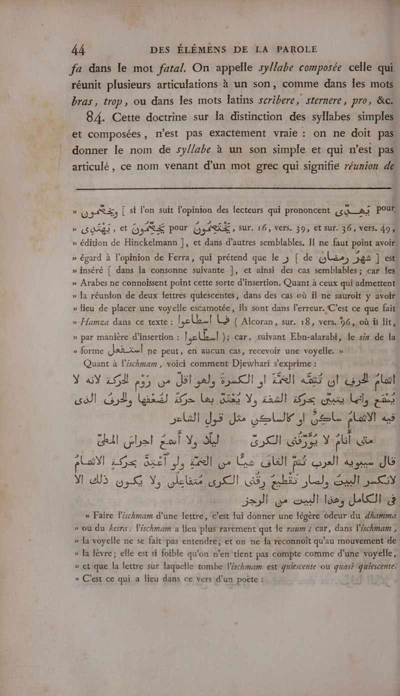 fa dans le mot fatal. On appelle syl/abe composée celle qui réunit plusieurs articulations à un son, comme dans les mots bras, trop, ou dans les mots latins scribere, sternere, pro, &amp;c. 84. Cette doctrine sur Îa distinction des syllabes simples et composées, n’est pas exactement vraie : on ne doit pas donner le nom de sy//abe à un son simple et qui n’est pas. articulé, ce nom venant d’un mot grec qui signifié réunion de » YU RES [ si lon suit l'opinion des lecteurs qui prononcent Ter pour, » BOX » et GORE pour ORE , sur, 16, vers. 39, et sur. 36, vers. 49, » édition de Hinckelmann ], et dans d’autres semblables. I[ ne faut point avoir » égard à l'opinion de Ferra, qui prétend que le ; [ de lee os Je ] est » inséré [| dans la consonne suivante |, et aïnsi des cas semblables; car les » Arabes ne connoïssent point cette sorte d'insertion. Quant à ceux qui admettent » Ja réunion de deux lettres quiescentes, dans des cas où ïl ne sauroït y avoir » lieu de placer une voyelle escamotée, ïls sont dans l'erreur. C’est ce que fait ». Hamza dans ce texte : le Lo ( Alcoran, sur. 18, vers. 96. où il lit, w » par manière d’insertion : Le Lal ); car, suivant Ebn-alarabi, le së de la » forme Jer-xwl ne peut, en aucun cas, recevoir une voyelle. » Quant à lischmam , voici comment Djewhari s'exprime : Ya 25 455 oe Jit al, SAT lt 4 l'u5d plail Ut J,5 Je el éeu AL! à du bel tal YU LUS YEGluR pal 1 S&lt; és | (y Ge Gll js oil à qu JL ds 58 Y, ele wi GG, Ab Let, Gall 0 « Faire l’schmam d’une lettre, c’est lui donner une légère odeur du dhamma » où du esra : lischmam a lieu plus rarèment qut Île raum ; cat, dans l'schmam, » Ja voyelle ne se fait pas entendre, et on ne la reconnoît qu’au mouvement de » Ja lèvre; elle est si foible qu’on n’en tient pas compte comme d’une voyelle, » et que la lettre sur laquelle tombe l'éschmam est quiescente où quasi quiescente. » C’est ce qui a lieu dans ce vers d’un poëte : |