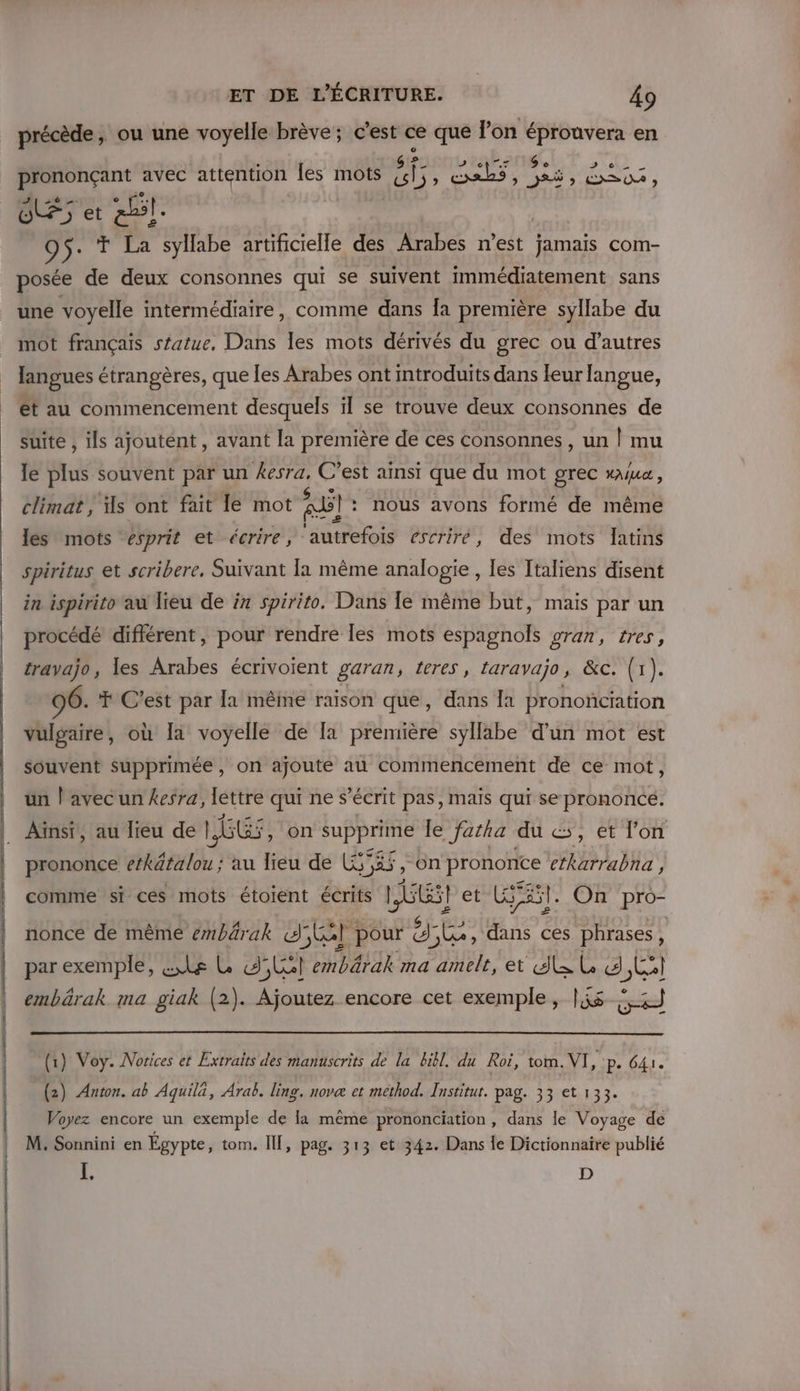 E | ET DE L'ÉCRITURE. 49 précède, ou une voyelle brève; c’est ce que l’on épronvera en rs Ge s € prononçant avec attention les mots AE EPA LENS SENTE AE é À | al. 95. Ÿ La syllabe artificielle des Arabes n’est jamais com- posée de deux consonnes qui se suivent immédiatement sans une voyelle intermédiaire, comme dans Îa première syllabe du mot français sfatue, Dans les mots dérivés du grec ou d’autres langues étrangères, que les Arabes ont mtroduits dans leur langue, ét au commencement desquels ïl se trouve deux consonnes de suite , ils ajoutent , avant la première de ces consonnes, un | mu le Su souvent par un C’est ainsi que du mot grec x4ua, climat, ls ont fait le mot El : nous avons formé de même les mots esprit et écrire, ‘autrefois escriré, des mots latins spiritus et scribere, Suivant la même analogie , les Italiens disent in ispirito au lieu de in spirito. Dans Îe même but, mais par un procédé diflérent, pour rendre les mots espagnols gran, tres, travajo, les Arabes écrivoient garan, feres , taravaÿo , &amp;c. (1). 96. T C'est par la même raison que, dans {a prononciation vulgaire, où Ia voyelle de [a première syllabe d'un mot est souvent supprimée, on ajoute au commencement de ce mot, un | avec un kesra, léttre qui ne s’écrit pas, mais qui se prononcé. prononce Her : au lieu de L$; RS &gt; on prononce ctkarrabna , comme si ces mots étoient écrits EEel et GE ï . On pro- nonce de même embärak ST pour &amp; JL, PAPE ces phrases, par exemple, &amp;,Le L d'Lel embärak ma amelt, et 4 L Cl embärak ma giak (2). Ajoutez encore cet exemple, lis ee (1) Voy. Notices et Extraits des manuscrits de la bibl. du Roi, tom. Nr, pe 641. (2) Anton. ab Aquila, Arab. ling, novæ et method. Institut. pag. 33 et 133. Voyez encore un exemple de la même prononciation , dans le Voyage de M. Re en Égypte, tom. Il, pag. 313 et 342. Dans {e Dictionnaire publié D