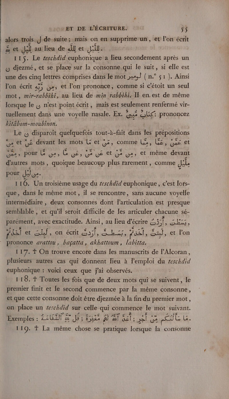 alors trois J-de-suite; mais on en supprime un, et l’on écrit à et Ji au lieu de nt et JA 115. Le teschdid euphonique a lieu secondement après un L djezmé, et se place sur la consonne.qui le suit, si elle est une des Eu lettres comprises dans lé mot ss ( n.° 51). Ainsi l'on écrit à; 4) w+» et lon prononce, comine si c'étoit un seul mot , mir-rabBilé, au lieu de min rabbihi. If én.est de même 6008 le &amp;, n’est point écrit, mais est ent renfermé vir- tuellement dans une voyelle rs Ex. GS nee prononcez kitäbom-moubinon, Le (; disparoît quelquefois tout-à-fait dans les prépositions vA et LE devant Îles mots L et 55, comme Lo bé _ © w &gt; , ET et pr , pour L DS w en ua ‘ysét ee Ww+&gt; €t même devant d'autres mots, quoique beaucoup plus rarement , comme Je pour Je. 116. Un troisième usage du zeschdid euphonique, c’est lors- que, dans le même mot, il se rencontre, sans aucune voyelle intermédiaire , deux consonnes dont l'articulation est presque semblable , et qu’il seroit difficile de Ies articuler chacune sé- Fr avec exactitude. FR au lieu d'écrire € ES cb, Fés et Sd , on écrit sl A ri os, Ex, et l’on prononce arattou, bagçatta, akhattoum, labitta, 117. Ÿ On trouve encore dans les manuscrits de PAlcoran, plusieurs autres cas qui donnent lieu à l'emploi du teschdid euphonique : voici ceux que j'ai observés. 118. FT Toutes les fois que de deux mots qui se suivent, le premier finit et le second commence par la même consonne, et que cette consonne doit être djezmée à la fin du premier mot, on place un #erschdid sur celle qui commence le mot suivant. Exemples : EG à d: Spa À al A se o% re) LL } 19. T La même chose se pratique lorsque la consonne