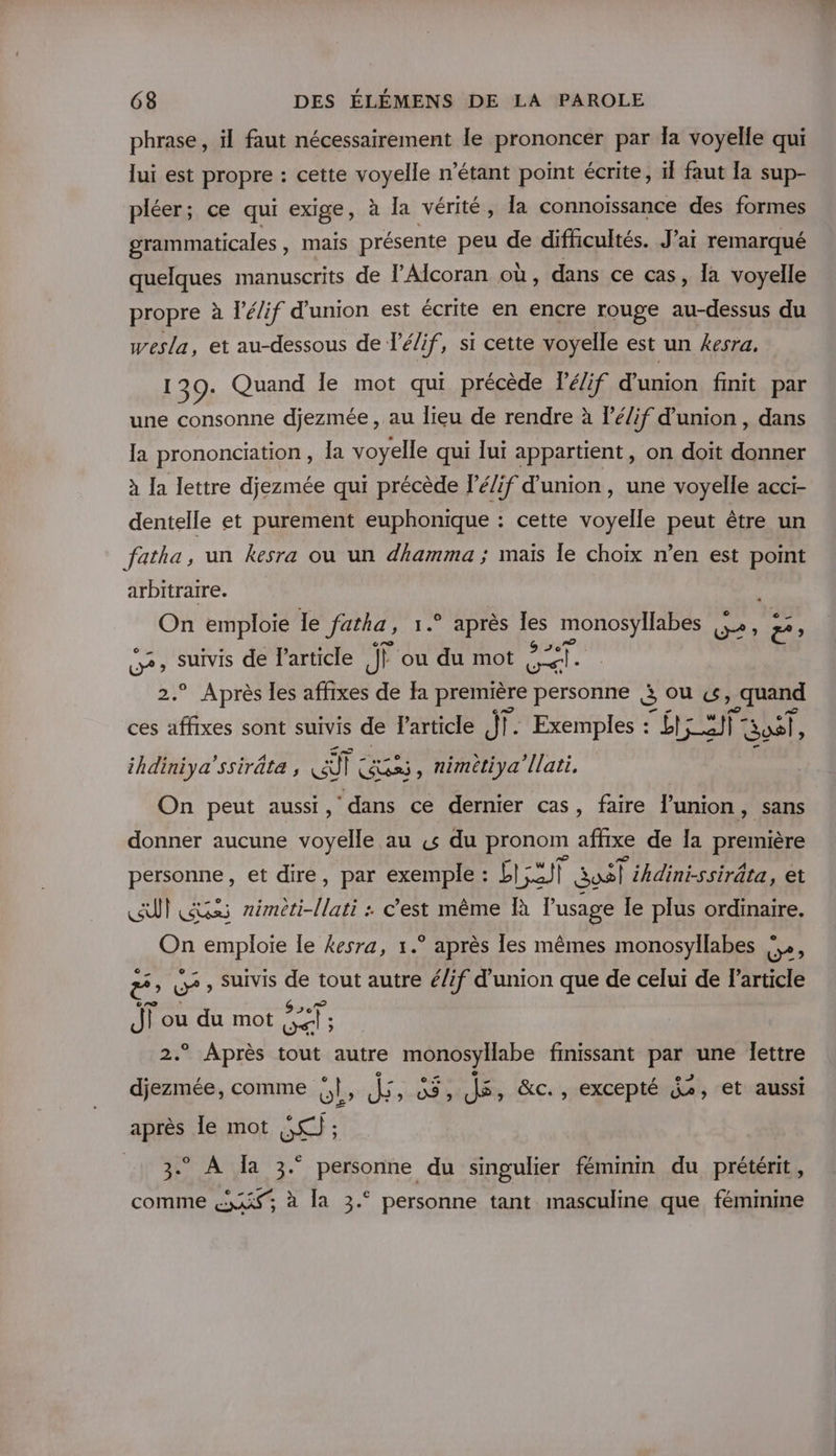 phrase, il faut nécessairement le prononcer par la voyelle qui lui est propre : cette voyelle n'étant point écrite, il faut Ia sup- pléer; ce qui exige, à la vérité, la connoïssance des formes grammaticales , mais présente peu de difficultés. J'ai remarqué quelques manuscrits de l’Alcoran où, dans ce cas, la voyelle propre à l’é/if d'union est écrite en encre rouge au-dessus du wesla, et au-dessous de l’é/if, si cette voyelle est un kesra, 139. Quand le mot qui précède Té/if d'union finit par une consonne djezmée , au lieu de rendre à lé/if d'union , dans la prononciation, la voyelle qui lui appartient, on doit donner à la lettre djezmée qui précède l’é/if d'union, une voyelle acci- dentelle et purement euphonique : cette voyelle peut être un fatha, un kesra où un dhamma ; maïs le choix n’en est point arbitraire. On emploie le fatha, 1. après Îles monosyllabes à PE ee suivis de l’article J ou du mot ail ° Après les affixes de fa première personne 5 ou «s Four ces te sont suivis de l’article dt |. Exemples : ÉRRT 08 ihdiniya’ssiräte , Hi lc Gss, nimétiya’[lati, On peut aussi, dans ce dernier cas, faire l'union, sans donner aucune voyelle au «s du pronom affixe de Îa première Rene: et dire, par exemple : pad SasT ihdini-ssiräta, et CUT Gas RTL : c’est même Îà l'usage le plus ordinaire. On emploie le kesra, 1.° après les mêmes monosyllabes !», ë ; e , Suivis de tout autre é/if d'union que de celui de l’article Ji ou du mot Fan ge . Après tout autre monosyllabe finissant par une lettre djezmée, comme OL» “es 03 ; 15, &amp;c., excepté {ù, et aussi après le mot SC); 3° À Ja 3° personne du singulier féminin du prétérit, comme &amp;«xxi à la 3.° personne tant masculine que féminine