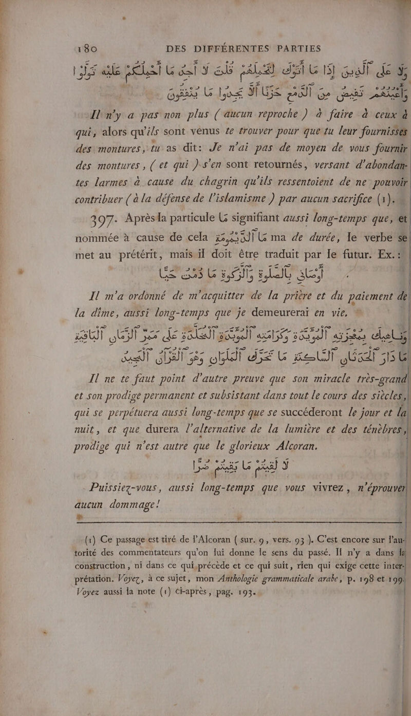 È ; gi sit ais sb : US di GS Gif ds &amp; Ga LU lé $f G5&lt; Pi] Ge Ge ee [lon'y a pas non plus ( aucun reproche ) à faire à ceux @ qui, alors qu’ils sont vénus Ze trouver pour que:tu leur fournisses des montures, tu as dit: Je n'ai pas de moyen de vous fournir des montures , ( et qui ) s'en sont retournés, versant d'abondan. tes larmes à cause du chagrin qu'ils ressentoient de ne pouvoir contribuer ( à la défense de l’islamisme ) par aucun sacrifice (1). 397- Aprèsda particule L signifiant aussi long-temps que, et nommée à cause de cela 830) FL ma de durée, le verbe sel met au prétérit, mais il doit être traduit par le futur. Ex::8) CS 6 LOT LU au Il m'a ordonné de m'acquitter de la prière et du paiement de il la dime, aussi long- pal que je demeureraï en vie, EU) OE ET es dé FOX 5060) lab FE ske del) re] CCE Fe obiii d$é FC et St ES TS Gl Il ne te faut point d'autre preuve que son miracle très-orand) et son prodige permanent et subsistant dans tout le cours des siècles qui se perpétuera aussi long-temps que se succéderont /e jour et la nuit, et que durera l'alternative de la lumière et des ténebresh } C7e e 5] . . i prodige qui n'est autre que le glorieux Alcoran. | Z SAP GT NUL ES LL NO LD LAN TES k Le pis Lo ax) J | Puissiez-vous, aussi long-temps que vous vivrez, n'éprouver, aucun dommage! | + 548 (x) Ce passage est tiré de PAlcoran ( sur. 9, vers. 93 ). C’est encore sur l’au- torité des commentateurs qu'on fui donne le sens du passé. H n’y a dans da) construction , ni dans ce qui,précède et ce qui suit, rien qui exige cette inter prétation. Voyez, à ce sujet, mon Awthologie grammaticale arabe, p. 198 et 199%