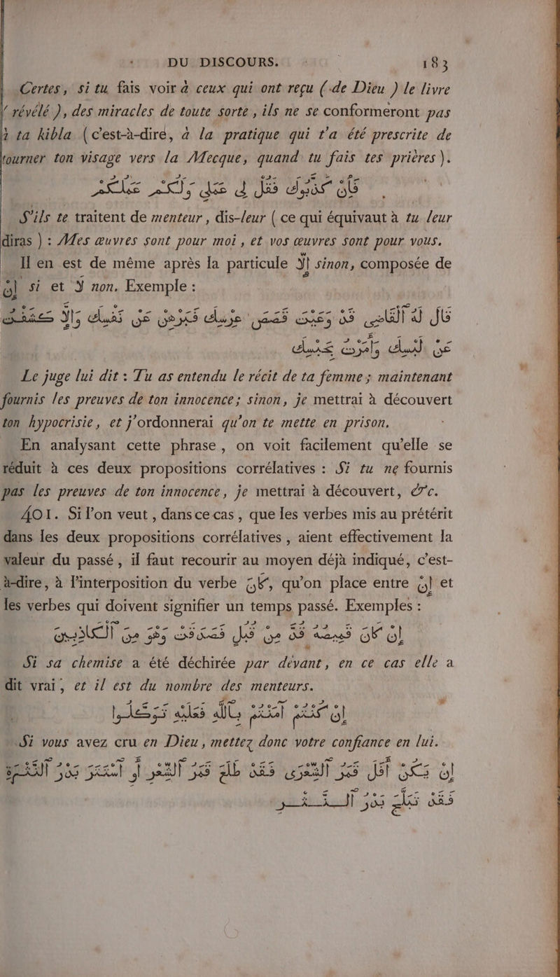 Certes, situ fais voir à ceux qui ont reçu (-de Dieu ) Le livre ! révélé ), des miracles de toute sorte , ils ne se conformeront pas 1 ta kibla (c'est-à-diré, à la pratique qui t'a été prescrite de rourner ton visage vers la Mecque, quand tu fais tes prières ). _ © PAS Le “a M ù de Æ JS Ke d J dy ob S'ils te traitent de menteur , dis-leur | ce qui équivaut à #4 /eur diras ) : #£es œuvres sont pour moi , et vos œuvres sont pour vous. I en est de même après la particule ÿl | sinon, composée de rl si et Ÿ non. Exemple : : OS She J di GE Gex due 265 65 65 ll Ÿ JE dis Gt def Gé Le juge lui dit : Tu as entendu le récit de ta femme; maintenant fournis les preuves de ton innocence; sinon, je mettrai à découvert ton hypocrisie, et j'ordonnerai qu'on te mette en prison, En analysant cette phrase, on voit facilement qu’elle se réduit à ces deux propositions corrélatives : S #4 ne fournis pas les preuves de ton innocence, je mettrai à découvert, &amp;c. AOI. Si l’on veut , dansce cas , que les verbes mis au prétérit dans les deux propositions corrélatives , aient effectivement la valeur du passé , il faut recourir au _moyen déjà indiqué, c’est- dire, à linterposition du verbe &amp;E, qu’ on place entre ml et les verbes qui doivent signifier un Meur 1 PA Exemples : OT Ga 555 ss as JS Ge 85 Lu Fo! Si sa chemise a été déchirée par devant, en ce cas elle à dit vrai, et il est du nombre des menteurs. | e. 555 ass iT ii ec F6 Ji vous avez cru en Dieu, mettez Fe votre se en lui. æ © Lei BERNT 555 JrATSS 6 AE RS ul 55 5 Ji ol dog ftucñe fl 503 ds DAS