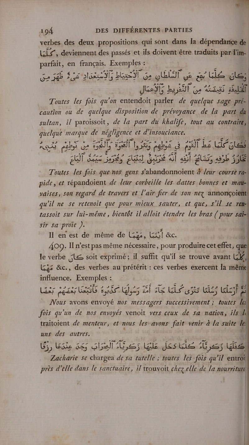 verbes des deux propositions qui sont dans [a dépendance de LS, deviennent des passés et ils doivent être traduits par lim- parfait, en te Exemples : Ge 5 Le Me G LENT Ge OT V6 &amp; lee) Jesÿt but de ss xl Toutes les fois qu'on entendoit parler de quelque sage pré- | caution ou de quelque disposition de prévoyance de la part du\ sultan, il paroiïssoit, de la part du khalife, tout au contraire, | AE marque de négligence et d'insouciance, 4 ESS re LA ein pli MEET 5 pebss E al Li ste Dae d des re vi s oo 5° : 7 33 Le | EG Da je A) GDE x ail au s35b 55 Toutes les fois. que nos gens s’abandonnoïent 4 leur course ra: M pide, et répandoïent de leur corbeille les. dattes bonnes et ma vaises, son regard de travers et l'air fier de son nez annonçoient qu'il ne Se retenoit que pour mieux sauter, et que, s'il se rl tassoit sur lui-même, bientôt il alloit étendre les bras ( pour s sai-| _—_—— sir sa proie ). Il en est de même de Ge, KG &amp;c. 409: I n’est pas même nécessaire, pour produire cet effet, que v EE ——— le verbe Le soit exprimé; il suffit qu’il se trouve avant LC, Ges &amp;c., des verbes au prétérit : ces verbes exercent la même influence. Exemples : - 5 Less 6 sé Qi EG Re Es Wish pots avons envoyé 205 messagers successivement ; toutes j. fois qu'un de nos envoyés Nenoït vers ceux de sa nation, ils l traitoient de menteur, el nous les’ avons fait venir à la suite le uns des autres. | Ie. AR #\ ll f G5, Eiie ASS are LL ral ct Mn Es is Zacharie se rar de sa tutelle ; toutes les fois qu'il entroi près d'elle dans le sanctuaire, il touvoit chez.elle de la nourriture | | ne