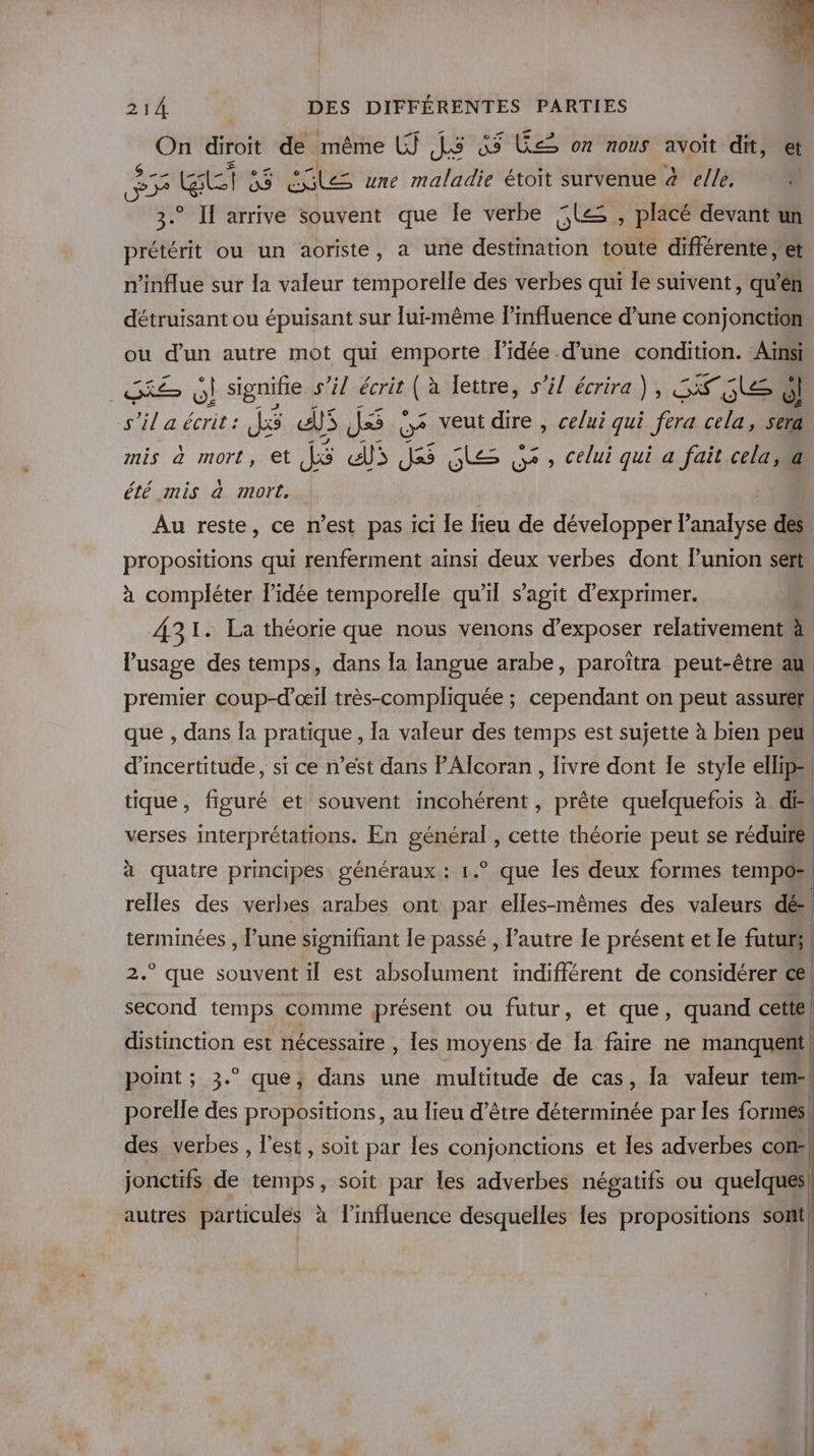 On diroit de même LJ LS Le on nous avoit dit, et Fe &amp; pe as EG une maladie étoit survenue à elle. F 3.° Il arrive souvent que le verbe Le , placé devant un prétérit ou un aoriste, a une destimation toute différente , et n'influe sur la valeur temporelle des verbes qui Îe suivent, qu'en détruisant ou épuisant sur lui-même linfluence d’une conjonction. ou d’un autre mot qui emporte l’idée d’une condition. cl as ÿl signifie s’il écrit (à lettre, s’il écrira), SSL s'il a écrit : JS EU JS Q veut dire , celui qui fera cela, e. mis à mort, et JS LE Js$ le gr , celui qui a fait cela, a été mis à mort. . Au reste, ce n’est pas ici le lieu de développer l'aca des propositions qui renferment ainsi deux verbes dont union sert à compléter l'idée temporelle qu'il s’agit d'exprimer. 431. La théorie que nous venons d'exposer relativement 4 l'usage des temps, dans la langue arabe, paroïtra peut-être au, premier coup-d’œil très-compliquée ; cependant on peut assurér que , dans Îa pratique , la valeur des temps est sujette à bien peu d'incertitude, si ce n’est dans lAlcoran, livre dont le style ellip= | tique, figuré et souvent incohérent, prête quelquefois à. de verses interprétations. En général , cette théorie peut se réduire | à quatre principes généraux: 1.° que les deux formes tempo, relles des verbes arabes ont par elles-mêmes des valeurs dé- | terminées , l’une signifiant le passé , l’autre le présent et le futurs 2.° que souvent il est absolument indifférent de considérer ce\ second temps comme présent ou futur, et que, quand cette! distinction est nécessaire , Îles moyens de Ia faire ne manquent point ; 3.° que, dans une multitude de cas, la valeur tem porelle des propositions, au lieu d’être déterminée par les formés. des verbes , l’est, soit par les conjonctions et les adverbes con: jonctifs de temps, soit par les adverbes négatifs ou quelques! autres particulés à linfluence desquelles les propositions sont!