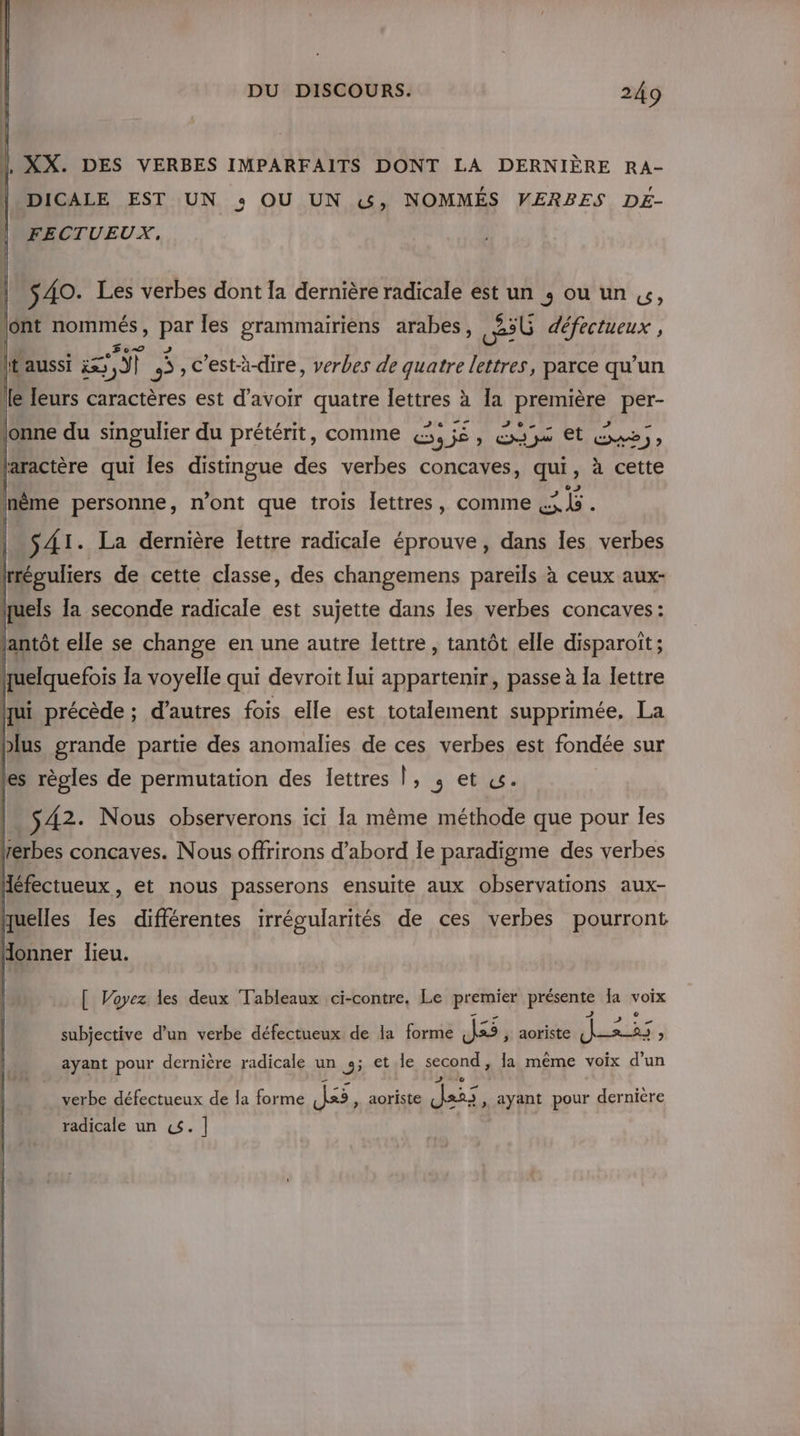 | XX. DES VERBES IMPARFAITS DONT LA DERNIÈRE RA- DICALE EST UN + OU UN &amp;, NOMMÉS VERBES DÉ- FECTUEUX. | S 40. Les verbes dont Ia dernière radicale est un ; ou un «, ont nommés, par les grammairiens arabes, 30 défectueux , lt aussi et s , C'est-à-dire, verbes de quatre lettres, parce qu’un le leurs caractères est d’avoir quatre lettres à la première per- jonne du singulier du prétérit, comme (3, jé, exe et &amp;we), laractère qui les distingue des verbes concaves, qui, à cette S41. La dernière lettre radicale éprouve, dans Îles verbes trréguliers de cette classe, des changemens pareïls à ceux aux- quels la seconde radicale est sujette dans les verbes concaves: lantôt elle se change en une autre lettre , tantôt elle disparoît ; huelquefois la voyelle qui devroit lui appartenir, passe à la lettre ui précède ; d’autres fois elle est totalement supprimée. La |. 542. Nous observerons ici Ia même méthode que pour les rerbes concaves. Nous offrirons d’abord le paradigme des verbes Héfectueux , et nous passerons ensuite aux observations aux- quelles les différentes irrégularités de ces verbes pourront Honner lieu. [ Voyez les deux Tableaux ci-contre. Le premier présente Ia voix subjective d’un verbe défectueux de la forme Je ; aoriste VERT ; ayant pour dernière radicale un 3; et.le second, la même voix d’un LE x A 2e à verbe défectueux de la forme [Â«5 , aoriste Jai: » ayant pour dernière radicale un «$.]