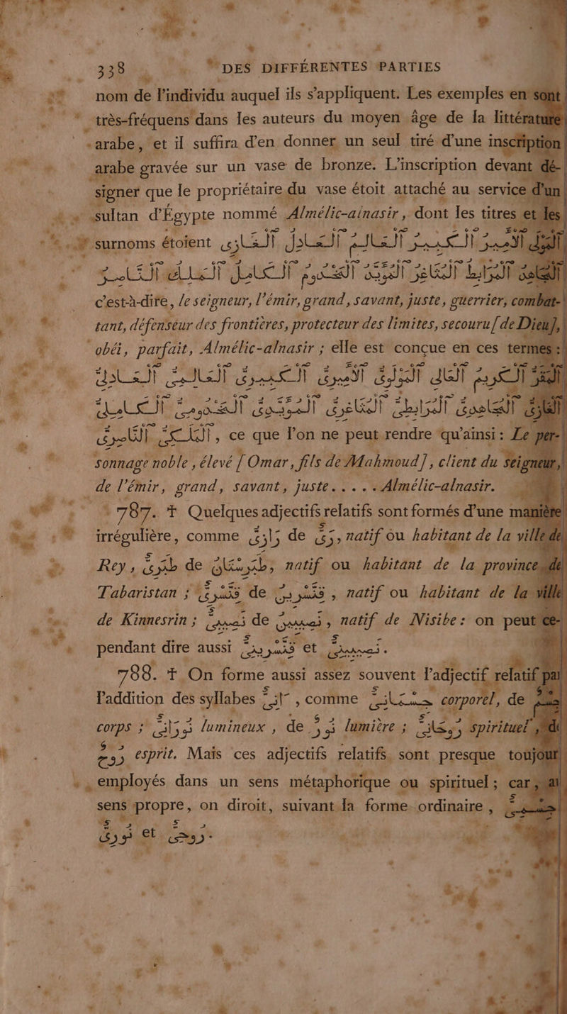 ‘Fi: :8# | némide l'individu auquel ils s'appliquent. Les exemples en CA _très-fréquens dans les auteurs du moyen äge de Îa litté ch “arabe, et il suffira d'en donner un seul tiré d’une inscription ee arabe gravée sur un vase de bronze. L'inscription devant dé-| signer que le propriétaire, d du vase étoit attaché au service d’un | F # » sultan d'Égypte nommé Ainélic-ainasir, lou les titres = +. surnoms étoient r EE AR REUIA ui NEA | Ée 3er Due Lait Sa ei LT _ c'està- dire, Le seigneur, l’émir, 7m savant, juste, gterricti ol nba Ve £ant, défenseur des frontières, protecteur des limites, secouru [de Die + ‘obéi, parfait, Almélic-alnasir ; elle est EEE en ces t ro gai ST trie f ds “ ja dE it à É 4 | dela rl ral GT bat és À é AU LT |, ce que l'on ne peut. rendre ‘qu’ ainsi : Lee TR sonnagt noble, élevé JC Omar, fils de Mahmoud ‘E client du Seior Tr ‘émir, grand, savant, juste... . Almélic-alnasir. $ + * 787. T Quelques adjectifs relatifs sont formés d'une 1 mani nu 7 irrégulière, comme 4&amp; &amp;b de &amp;5, natif ou habitant ; À la vill + Rey SD de € Aa Er raie ou habitant de la province Tabaristan ; ; ER Me ue É , natif ou habitant de la 4 &amp; 6. de Kinnesrin ; Bo sde ae: : Her de Nisibe: on peut SR, ©» rvet 4 ponenns dire aussi où | Gare À ue 788. G à Hors forme aussi assez souvent : l'adject e ati if}  l'addition des syllabes 1 | Corne kr ape , de | ' Re” ” Eee 5 95 lumineux , de 5 4 lumière ; Mr Eos # | Li €. esprit. Mais ces adjectifs relatifs, sont presque, tonÿ Jc  4 à. employés dans un sens métaphorique ou spirituel: sent Diepre on diroit, suivant “ds forme. ordinaire , LT 5 er ; LS es air gi