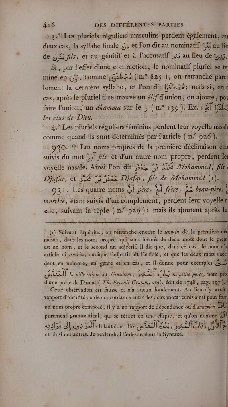 3.1 Les pluriels réguliers masculins perdent également ; au deux cas, la syllabe finale ,, et lon dit au nominatif LS au lie de O9 5 fils, et au génitif et à laccusatif ce au lieu de = US. SI, par l'effet d’une contraction, le Lalhanf pluriel se te mine en; (;, comme D .s (n.° 825$ ), on retranche parei lement Ia dernière syllabe , et lon'dit | pabis mais! si, en« cas, après le pluriel 1l-se trouve un élif d'union, on ajoute , “pol faire l'union, ‘un dharñma sur le ; (n° 139 ). Ex. : âT! Like les élus de Dieu, “4.° Les pluriels réguliers féminins perdent leur joue nasal comme quand ils sont déterminés par l'article ( n.° 026 ). 8 ME + Les noms propres de Ia première déclinaison &amp; suivis du mot | Ÿ ffls et d’un autre nom PPÉTES perdent le voyelle nasale: Aïnsr lon dit jee nu 2 Mohammed, fl Djafar, et Le pre EE RES fs de Rien (1 1). ÿ 931. [en quatre noms sl pére, A frère, = (beau-père) &amp; matrice, étant suivis d’un complément, perdent leur voyellen sale, suivant Ja règle ( n.° 929 }; mais ils ajoutent après le (1) Suivant Erpénius ; on retranchéericore le win ER da” première déc naison , dans les noms propres qui sont formés de deux mots dont le PI em est un nom, et le second un adjettif, I dit que, dans ce cas, Îe nom n'a article ni reuwin, quoique l'adjectif aît l'article, et que les deux’ mots s’acc  ! dent en nombre; en gsnre eten‘cas;! et il: donne pour exemples BA pre] la ville sainte où Jérusalem , sa SE SL la petite porte, nom pro! d'une porte de Damas ( Th. Erpenit Gramm. arèk. édit de 1748, pag: 197} Cette observation est fausse et n’a aucun fondement. Au lieu d'y avoit! } (o] rapport d'identité ou de concordance entre les deux mots réunis ainsi pour | O ÿ | uñ nom propre composé, il y a un rapport dé dépendance ou d'annexion à ÿ purement grammatical, qui se résout en une cHipse, et quo on nomme ‘#51 a 3152 dc. Ï faut donc dire RARE; a STE JT. et ainsi des autres. Je reviendrai css dans la Syntaxe.