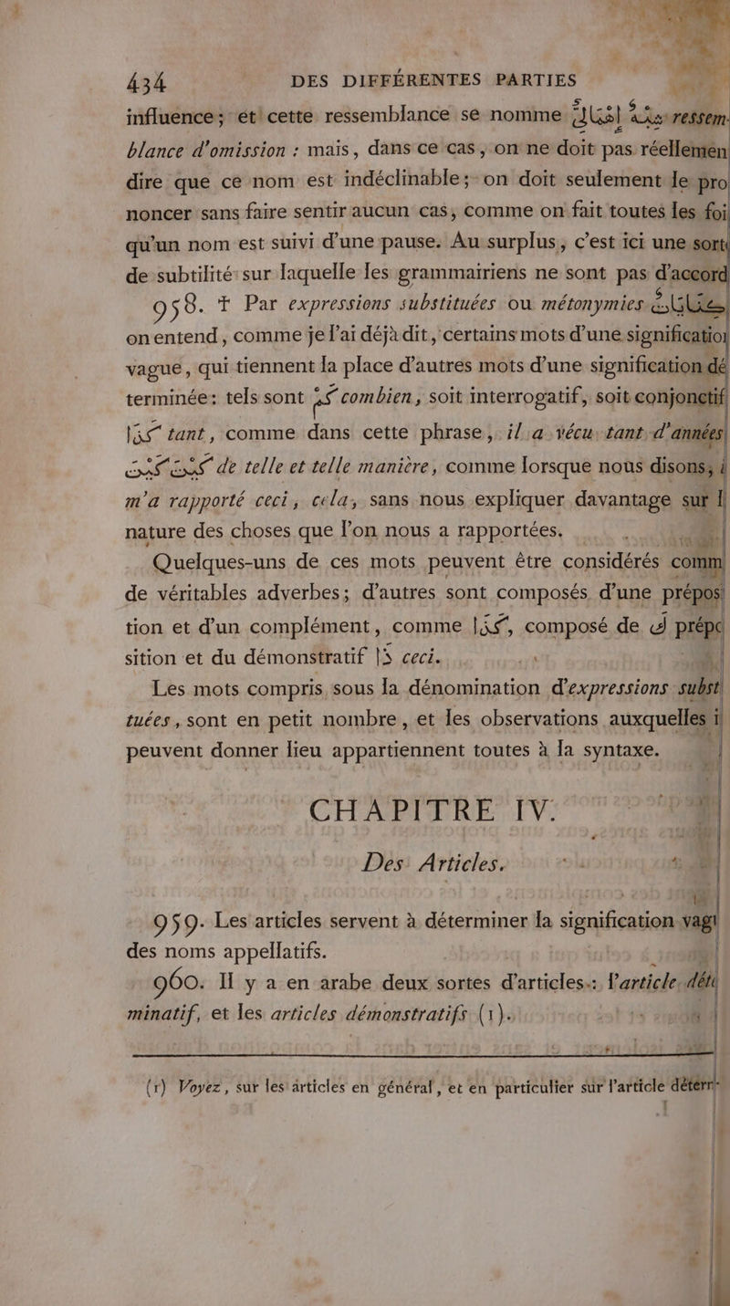 influence; ét cette ressemblance se nomme dual Fu ressem blance d'omission : mais, dans ce cas, on ne doit pas réellemen dire que ce nom est indéclinable ;- on doit seulement le pro noncer sans faire sentir aucun cas, comme on fait toutes Îes foi qu'un nom est suivi d’une pause. Au surplus, c'est ici une.sort! de subtilité sur laquelle les grammairiens ne sont pas d'a 9 58. T Par expressions substituées où métonymies Lite) onentend, comme je l'ai déjà dit, ‘certains mots d’une Me. vague, qui tiennent la place d’autres mots d’une signification: dé terminée: tels sont “t combien, soït mterrogatif, soit conjonctif Re tant, comme dans cette phrase, i/,a vécu: tant d'années HOT dE telle et telle manière, comme Iorsque nous disonssu m'a rapporté ceci, cela, sans nous expliquer davantage sur I nature des choses que lon nous a rapportées. à 4 Quelques-uns de ces mots peuvent être considérés comm de véritables adverbes; d’autres sont composés d’une prépos tion et d’un complément, comme |if, composé de d PèpE sition et du démonstratif LS ceci. pe Les mots compris sous la dénomination d'expressions sub tuées, sont en petit nombre, et les observations auxquelles peuvent donner lieu appartiennent toutes à la syntaxe. | ne: CHAPIPRE TV: 007000 Li wo Des: Articles. »l 4: 1 @. 959: Les articles servent à déterminer Îa signification vagl des noms appellatifs. DER. | 960. IL y a en arabe deux sortes PER M l'article. déti | (r) Voyez, sur les’ articles en général, et en particulier sur l’article détérrle | minatif, et les articles démonstratifs (1). 3 t Ÿ #