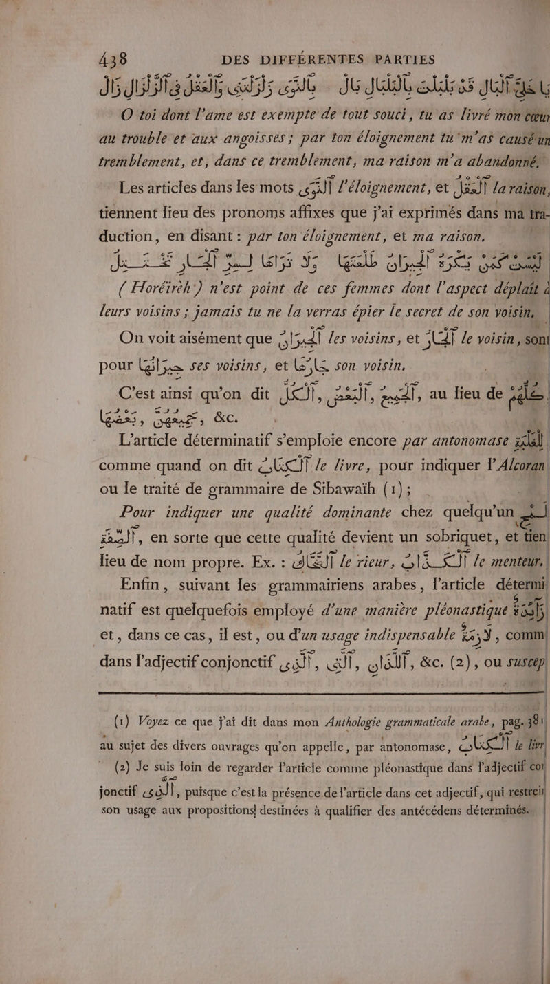 Je dat fs it Jui Sr Juge t O toi dont l'ame est exempte de tout souci, tu as livré mon cœm au trouble et aux angoisses ; par ton éloignement tu ‘m'as causéun tremblement, et, dans ce tremblement, ma raison m'a abandonné Les articles dans les mots a l'éloignement, et Ji la raison. tiennent lieu des pronoms affixes que j'ai exprimés dans ma tra- duction, en disant : par ton éloivnement, et ma raison, Me. RE TELUS GG di FEES ( Horéïréh') n’est point de ces femmes dore aspect déplait à d leurs voisins ; jamais tu ne la verras épier le secret de son voisin, \ On voit aisément que ;, oil les voisins, et pbs le voisin , , son! pour PAS ses voisins, et &amp;°l£ son voisin. | C’est amsi qu'on dit I, cale |, au lieu de je (GE, Lens &amp;C a ue 3 L'article déterminatif s SRPIQE encore par antonomase a comme quand on dit ÉERÎT /e livre, pour indiquer l'Alcoran ou le traité de grammaire de Sibawaïh (1); | Pour indiquer une qualité dominante chez quelqu’ un pi Ft en sorte que cette qualité devient un sobriquet, et tien lieu de nom propre. Ex. : SET le rieur, A Eee le menteur. Enfin, suivant les grammairiens arabes, l'article détermi | natif est quelquefois employé d'une manière pléonastique ist | et, dans ce cas, ïl est, ou d’un usage indispensable 22: 5Ÿ, comm! dans l’adjectif conjonctif at l ï a rs otaif |, &amp;c. (2), ou suscep, f il | (1) Voyez ce que j'ai dit dans mon Anthologie grammaticale arabe, page 381 au sujet des divers ouvrages qu’on appelle, par antonomase, a tai] | le livr (2) Je suis loin de regarder Particle comme pléonastique dans l'adjectif 4 jonctif ai puisque c’est la présence de l’article dans cet adjectif, qui restteil son usage aux propositions! destinées à qualifier des antécédens déterminés.