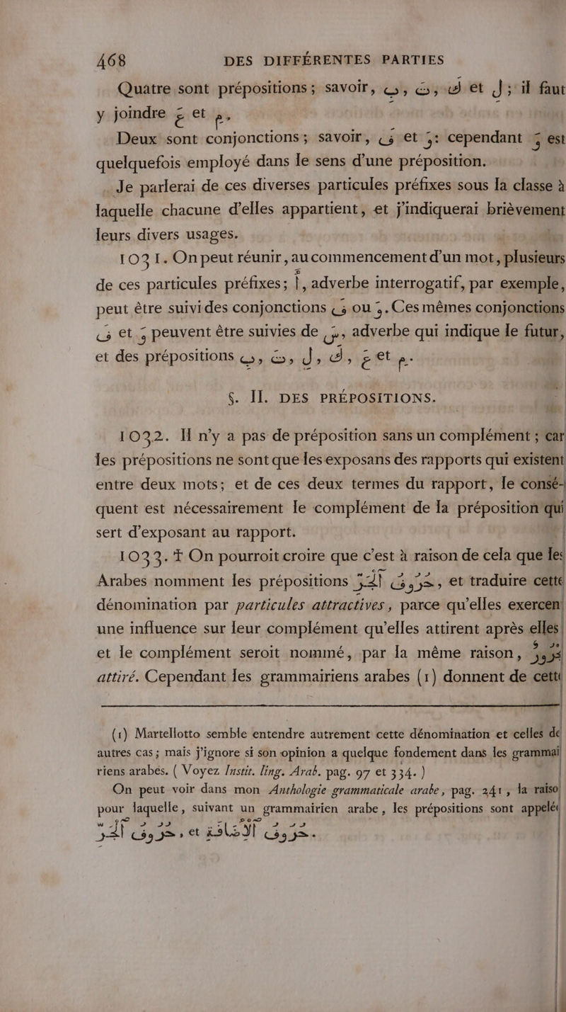 Quatre sont prépositions ; savoir, ©, ©; «4 ét J'; 1 faut y jomdre £ € p- | : Deux sont conjonctions; savoir, Ç5 et ,: cependant 3 est quelquefois employé dans le sens d’une préposition. Je parlerai de ces diverses particules préfixes sous Ia classe à laquelle chacune d'elles appartient, et jindiquerai PHIÈVERM leurs divers usages. | 1031. On peut réunir, au commencement d'un mot, plusieurs de ces particules préfixes ; FR adverbe interrogatif, par exemple, peut être suivides conjonctions 3 ou . Ces mêmes conjonctions «5 et., peuvent être suivies de U adverbe qui indique le futur, et des prépositions &amp;, &amp;; d; d, get p- $. II. DES PRÉPOSITIONS. ds: | 1032. IH n’y a pas de préposition sans un complément ; car les prépositions ne sont que les exposans des rapports qui existent entre deux mots; et de ces deux termes du rapport, le consé: quent est nécessairement le complément de Ia préposition qui sert d'exposant au rapport. | { 1033. T On pourroit croire que c’est à raison de cela que les Arabes nomment Îles prépositions Sah &amp; G 9 =, et traduire cette dénomination par particules attractives, parce qu’elles exercen! une influence sur leur complément qu’elles attirent après elles! 4 e 1 A . 9 Del et le complément seroït nommé, par la même raison, 555 attiré. Cependant Îles grammairiens arabes (1) donnent de ca | (1) Martellotto semble entendre autrement cette dénomination et celles de autres cas; mais j'ignore si son opinion a quelque fondement dans les grammail riens arabes. ( Voyez /nstit. ling. Arab. pag. 97 et 334.) | On peut voir dans mon Aurhologie grammaticale arabe, pag. 241, Va raiso) il pour laquelle, suivant un _ grammairien arabe, les prépositions sont appelé( J 3 + 25 54P C$93&gt;» et i.sL ci CH 9 j&gt;- |