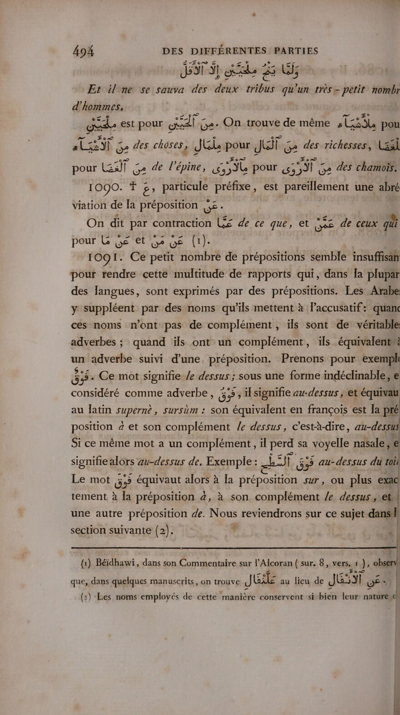 Ji ST ee 25 LU; Et il ne se sauva des deux tribus qu'un très- petit nomir d'hommes, Eee est pour Sie G+- On trouve de même NE pou ds Ni - ge des choses , JU pour JS ï ge des richesses, Lssi pour ET ge de l'épine, A pour LU des chamois. 1090. T », er à préfixe, est re une abré viation de la préposition se. On dit par contraction L££ de ce que, et ve de ceux qui pour L é et Le Ge (1). 1091. Ce petit nombre de prépositions semble insuffisan pour rendre cette multitude de rapports qui, dans Îa plupar des langues, sont exprimés par des prépositions. Les Arabe y suppléent par des noms qu’ils mettent à laccusatif: quanc ces noms n’ont pas de complément , ïls sont de véritable adverbes ; quand ïls ont un complément, 1ls équivalent ps adverbe suivi d’une. préposition. Prenons pour exempl 85. Ce mot signifie /e dessus ; sous une forme indéclinable, e considéré comme adverbe, É Fra , ilsignifie au-dessus | et équivau au latin supernè, sursüm : son équivalent en françois est Ia pré position 4 et son complément le dessus, c'està-dire, au-dessus Si ce même mot a un complément, il perd sa voyelle nasale, Ê signifie alors au-dessus de, Exemple : ni de au-dessus du toil Le mot 5.5 équivaut alors à Îa préposition sur, Où plus exac \ tement, à la préposition 4, à son complément /e dessus , et une autre préposition de. Nous reviendrons sur ce sujet dans | section suivante (2 2). 6 «| { (1) Béidhawi, dans son Commentaire sur l'Alcoran { sur. 8, vers, 1 DE observ! | que, dans quelques manuscrits, on trouve J LE au lieu de JET | WE * | (2) ‘Les noms employés de cette manière conservent si bien leur: nature