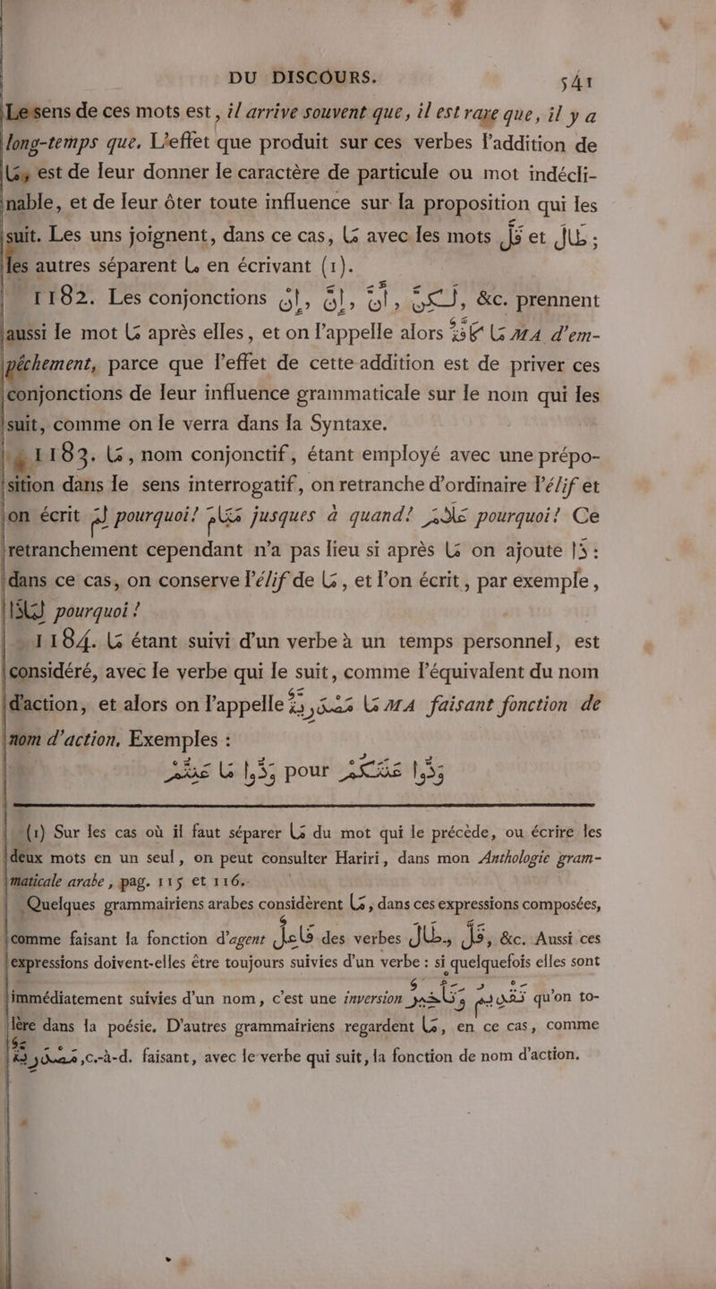 Lersens de ces mots est, il arrive souvent que, il'estrae que, il y a Hong-temps que. L'effet que produit sur ces verbes laddition de Gs est de leur donner le caractère de particule ou mot indécli- inable, et de leur ôter toute influence sur la proposition qui les É. Les uns joignent, dans ce cas, (5 avec les mots js et JLE : les autres séparent L en écrivant (1). 1182. Les conjonctions GE Gl, es : so; &amp;c. prennent laussi le mot L après elles, et on l’appelle alors CCR er- | || Miagr parce que l'effet de cette addition est de priver ces | conjonctions de leur influence grammaticale sur le nom qui les suit, comme on Île verra dans [a Syntaxe. DA 183. L, nom conjonctif, étant employé avec une prépo- | 4 dans le sens interrogatif, on retranche d’ordinaire l’é/if et jon écrit ” pourquoi. Pl jusques à quand! 2€ pourquoi! Ce D beméns cependant na pas lieu si après L on ajoute li: Idans ce cas, on conserve l’é/if de L , et l’on écrit, par exemple, LE) pourquoi ! |“ 1184. LG étant suivi d’un verbe à un temps personnel, est } Ddére, avec le verbe qui le hs comme léquivalent du nom | et alors on pans &amp;s ,y%es AA faisant fonction de FONT pour 2S%é 55 (1) Sur les cas où il faut séparer Ls du mot qui le précède, ou écrire les deux mots en un seul, on Fa consulter Hariri, dans mon Awrhologie gram- tons doivent-elles être toujours ee ve d’un verbe : si ai elles sont Î © © Li [.s 2 Ye e Ê . ' ‘* 22 ? …. , fimmédiatement suivies d’un nom, c’est une z#version UE jy AJuAAS qu'on to-