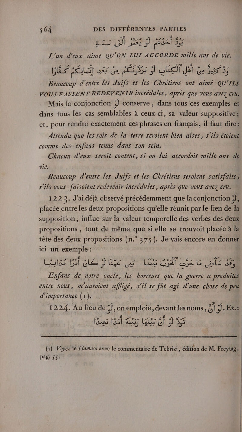 Et JG, of L'un d'eux aime QU ON LUI brin: er ans de vie, GES RL) où Ge PÉRSS 7 QUE JE Ge as, Beaucoup d’entre les Juifs et les Chrétiens ont aimé QU'ILS VOUS FASSENT REDEVENIR incrédules, après que vous avez cru. Mais la conjonction 3 conserve , dans tous ces exemples et dans tous les cas semblables à ceux-ci, sa valeur suppositive; et, pour rendre exactement ces phrases en français, il faut dire: Attendu que les rois de la terre seroient bien aises, s'ils étoient comme des enfans tenus dans Son Sein. Chacun d'eux seroit content, si on lui accordoit mille ans d vie, Beaucoup d’entre les Juifs et les Chrétiens seroient satisfaits, s'ils vous faisoient redevenir incrédules, après que VOUS avez Cru. 1223. J'ai déjà observé précédemment que Îa conjonction ;}, placée entre les deux propositions qu’elle réunit par le lien de Ia supposition, influe sur a valeur temporelle des verbes des deux propositions , tout de même que si elle se trouvoit placée à Ia tête des deux propositions (n.° 375 ). Je vais encore en donner ici un exemple : Enfars de notre oncle, les horreurs que pa guerre a produites entre nous, m'auroient affligé, s'il se für agi d'une chose de peu d'importance (1). ass 160 T5 Lust D pag: 55: